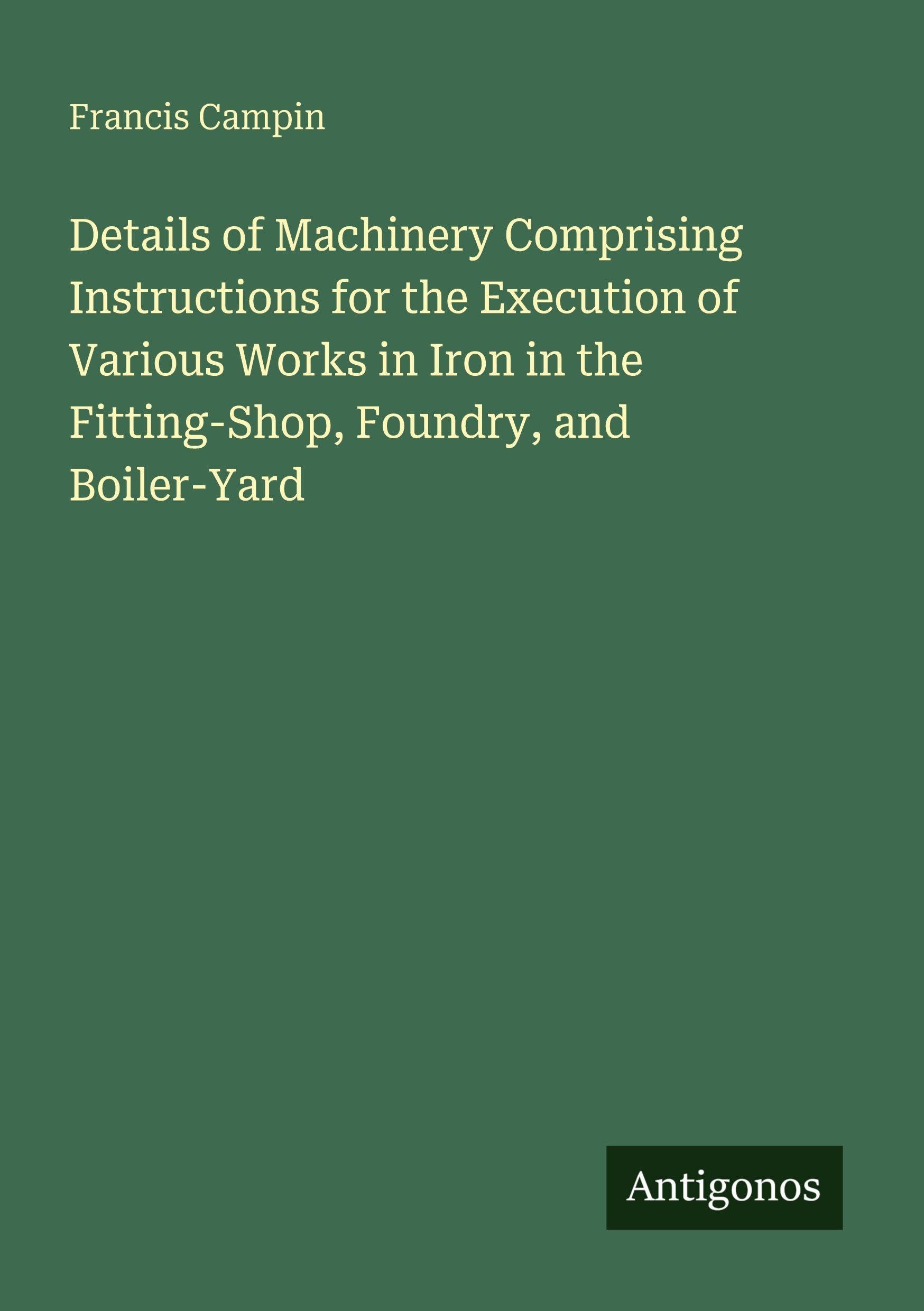 Details of Machinery Comprising Instructions for the Execution of Various Works in Iron in the Fitting-Shop, Foundry, and Boiler-Yard Classics