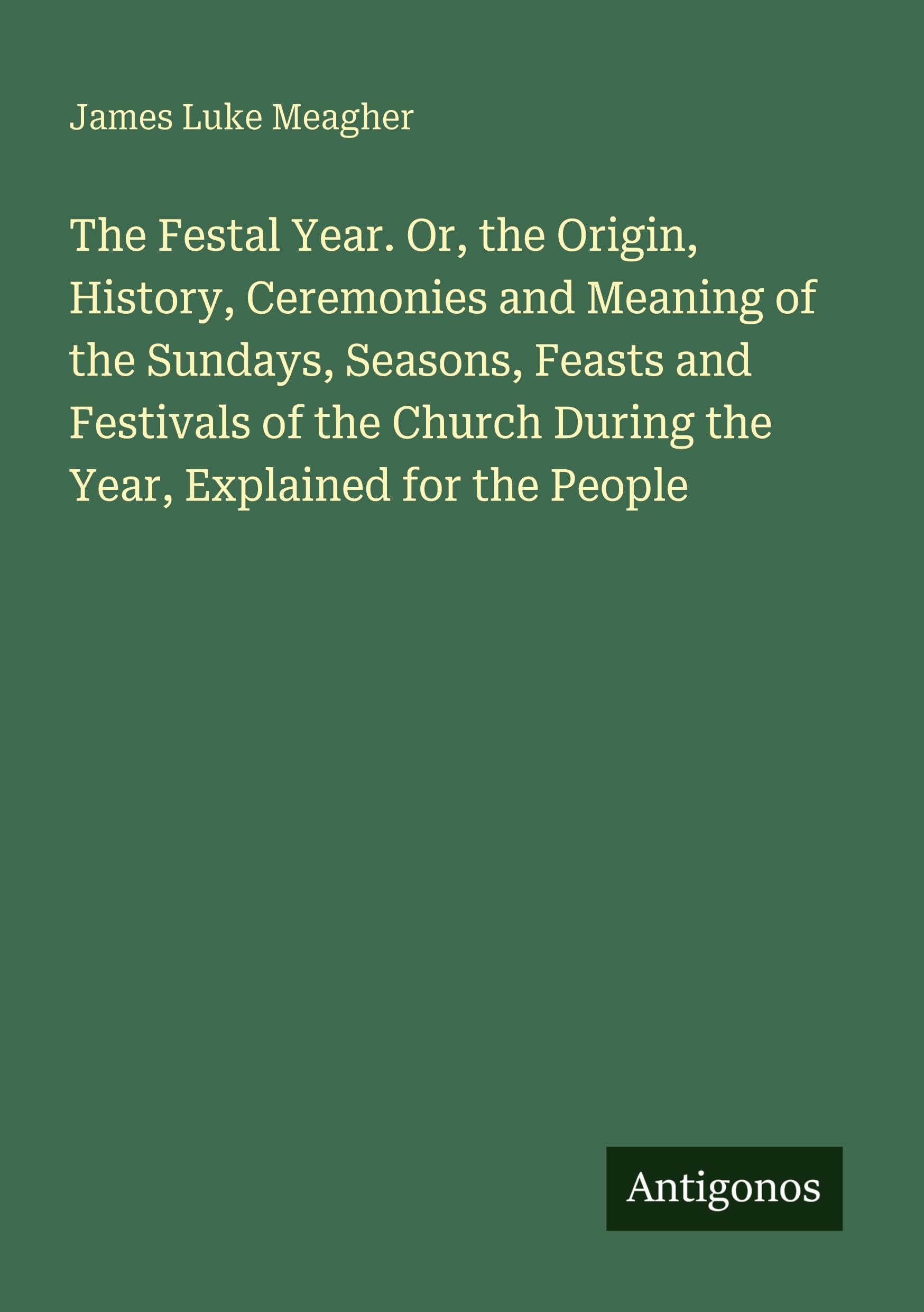 The Festal Year. Or, the Origin, History, Ceremonies and Meaning of the Sundays, Seasons, Feasts and Festivals of the Church During the Year, Explained for the People Classics