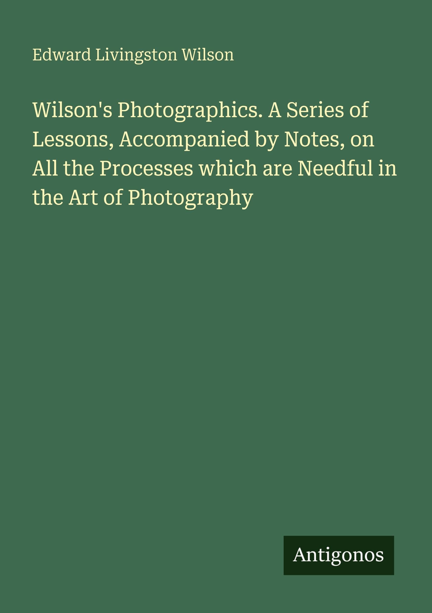 Wilson's Photographics. A Series of Lessons, Accompanied by Notes, on All the Processes which are Needful in the Art of Photography Classics