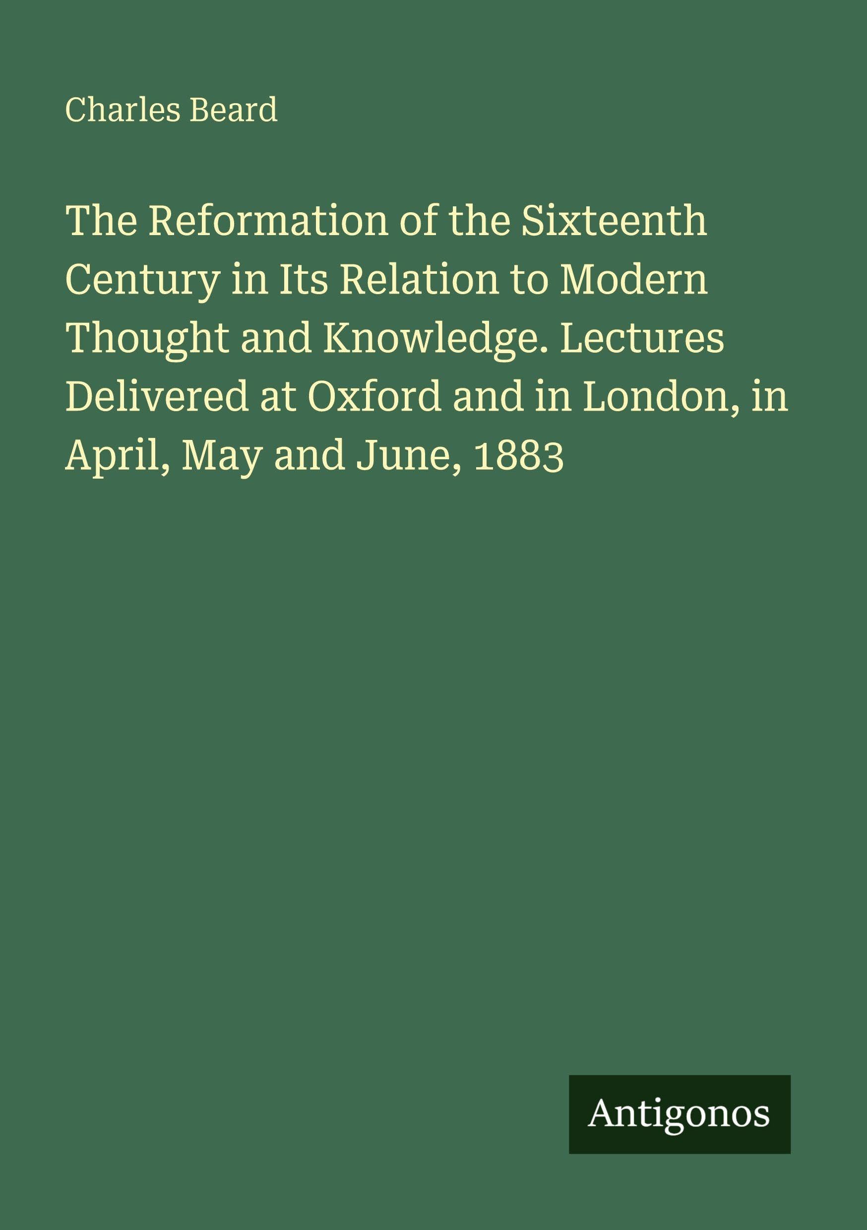 The Reformation of the Sixteenth Century in Its Relation to Modern Thought and Knowledge. Lectures Delivered at Oxford and in London, in April, May and June, 1883 Classics