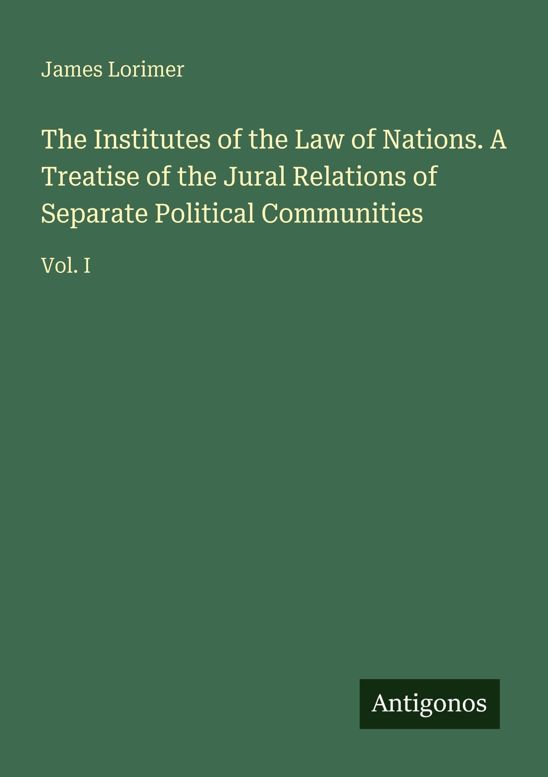The Institutes of the Law of Nations. A Treatise of the Jural Relations of Separate Political Communities Classics