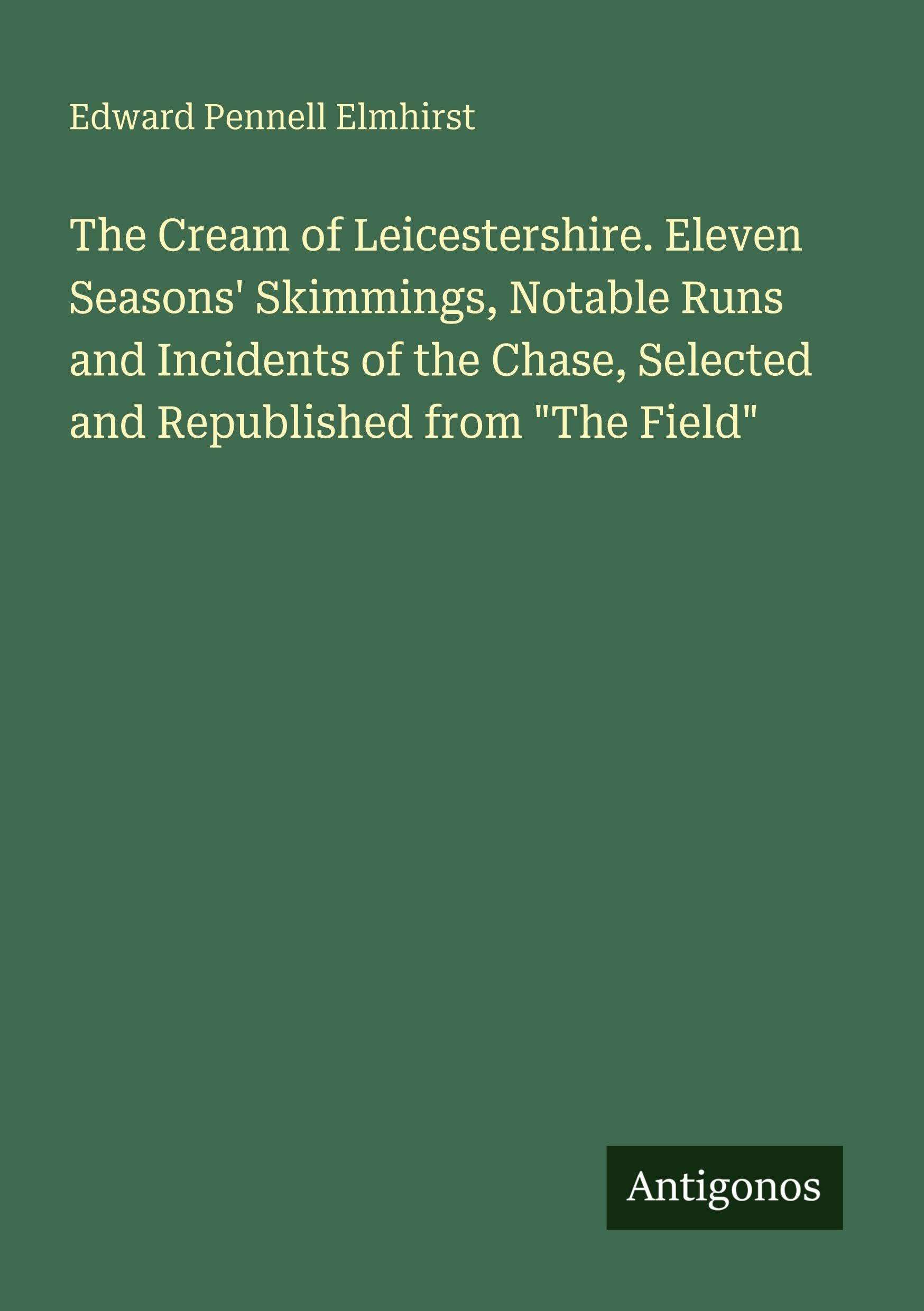 The Cream of Leicestershire. Eleven Seasons' Skimmings, Notable Runs and Incidents of the Chase, Selected and Republished from "The Field" Classics