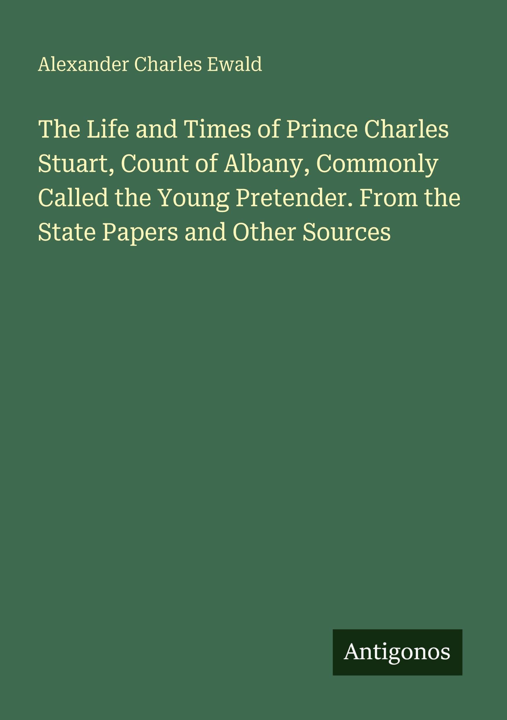 The Life and Times of Prince Charles Stuart, Count of Albany, Commonly Called the Young Pretender. From the State Papers and Other Sources Classics