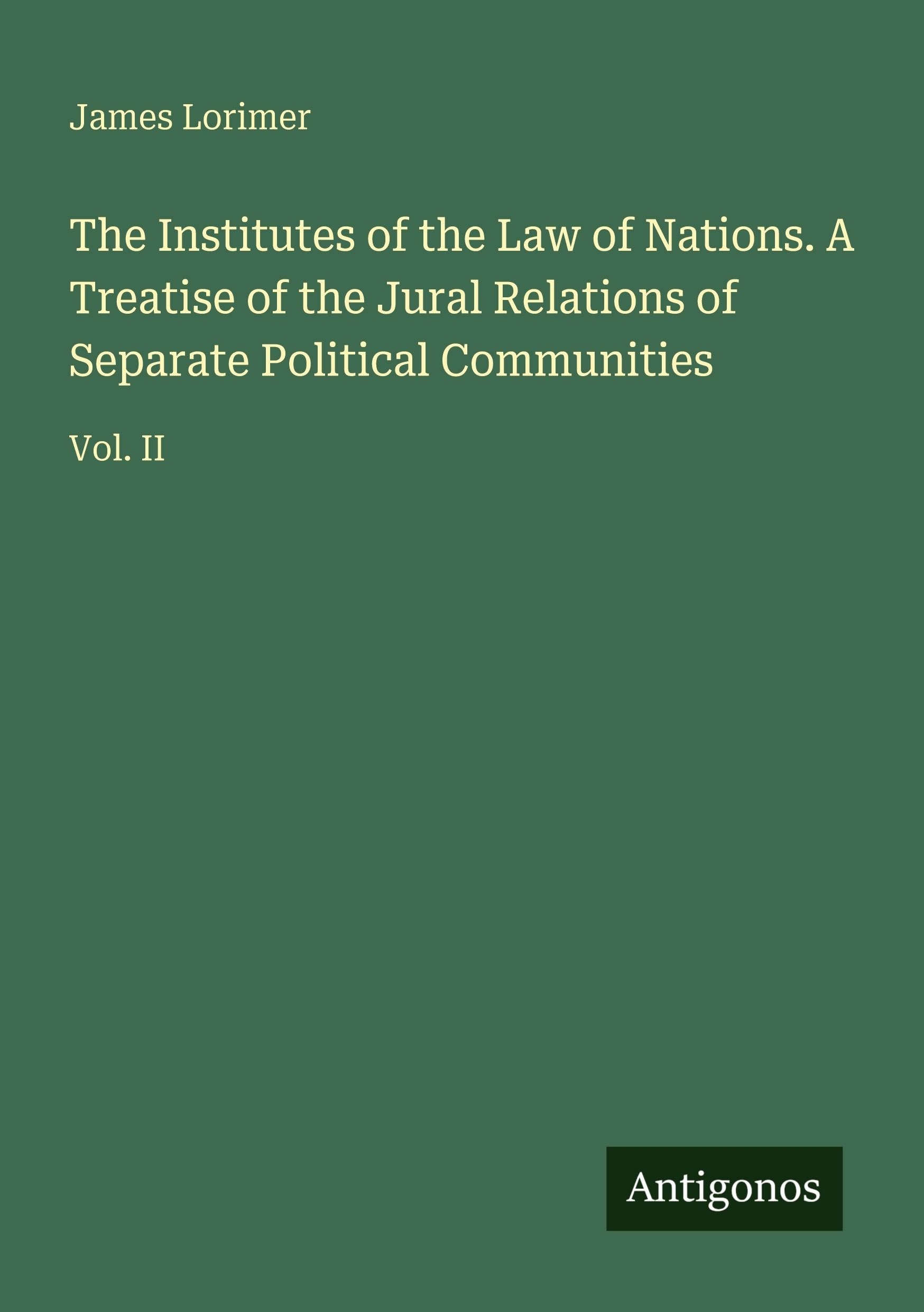 The Institutes of the Law of Nations. A Treatise of the Jural Relations of Separate Political Communities Classics