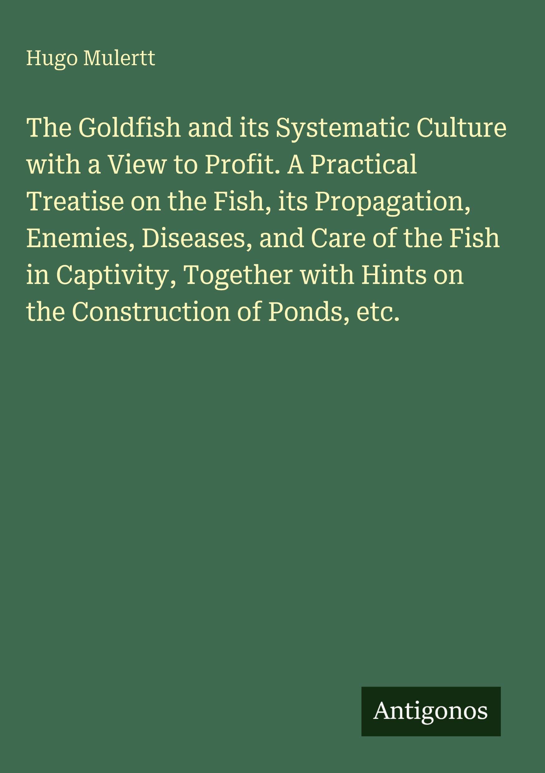 The Goldfish and its Systematic Culture with a View to Profit. A Practical Treatise on the Fish, its Propagation, Enemies, Diseases, and Care of the Fish in Captivity, Together with Hints on the Construction of Ponds, etc. Classics
