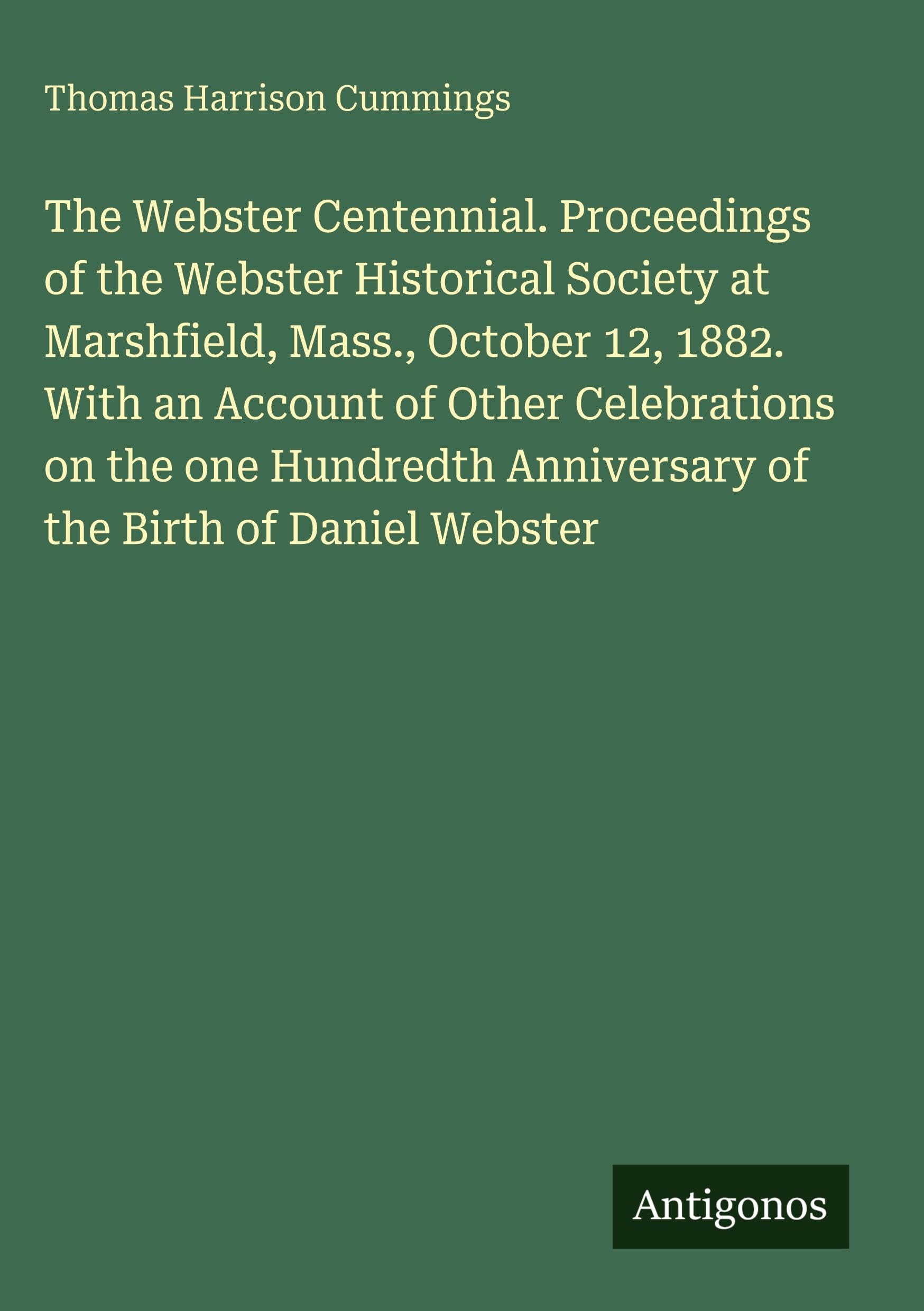 The Webster Centennial. Proceedings of the Webster Historical Society at Marshfield, Mass., October 12, 1882. With an Account of Other Celebrations on the one Hundredth Anniversary of the Birth of Daniel Webster Classics