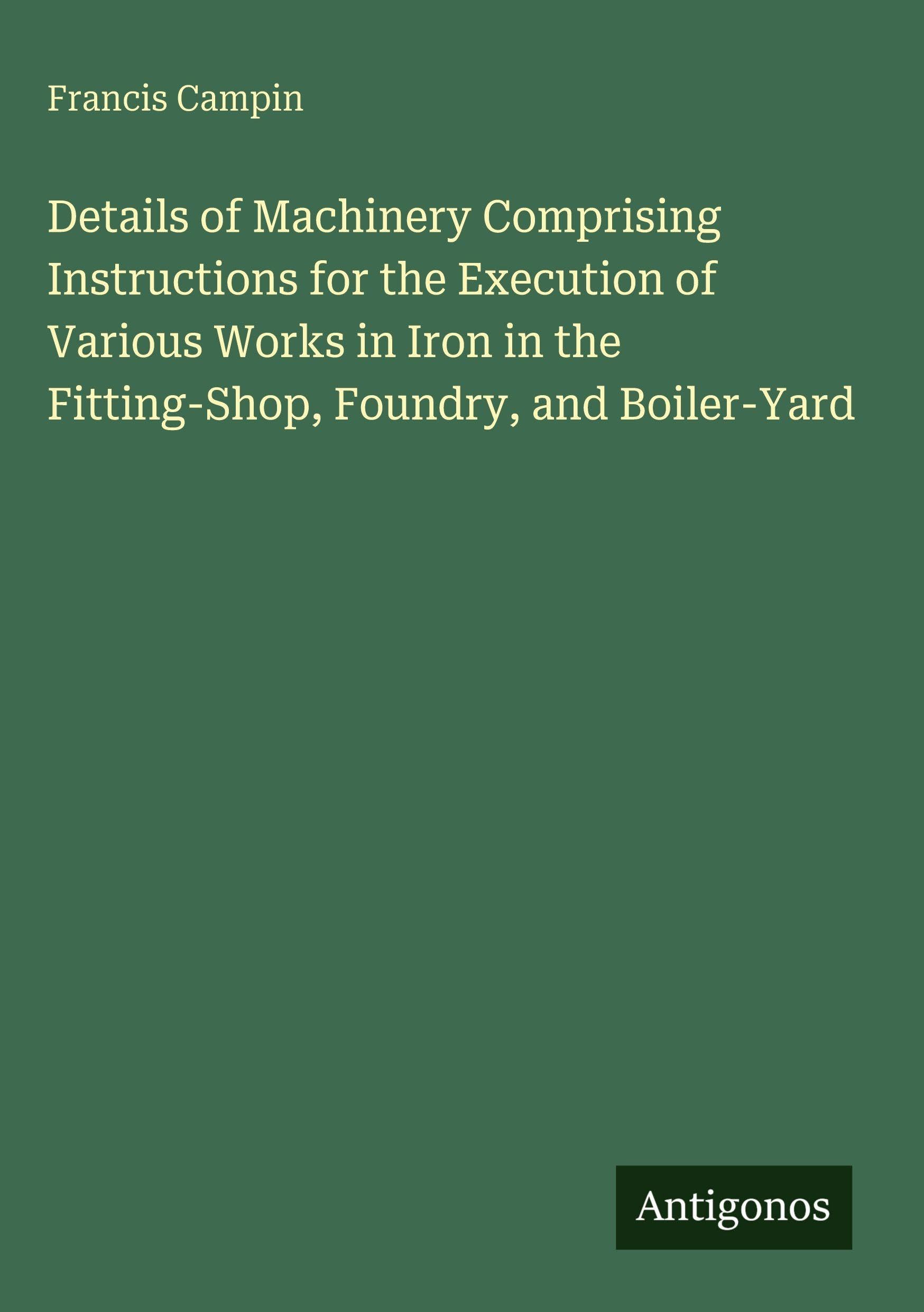 Details of Machinery Comprising Instructions for the Execution of Various Works in Iron in the Fitting-Shop, Foundry, and Boiler-Yard Classics
