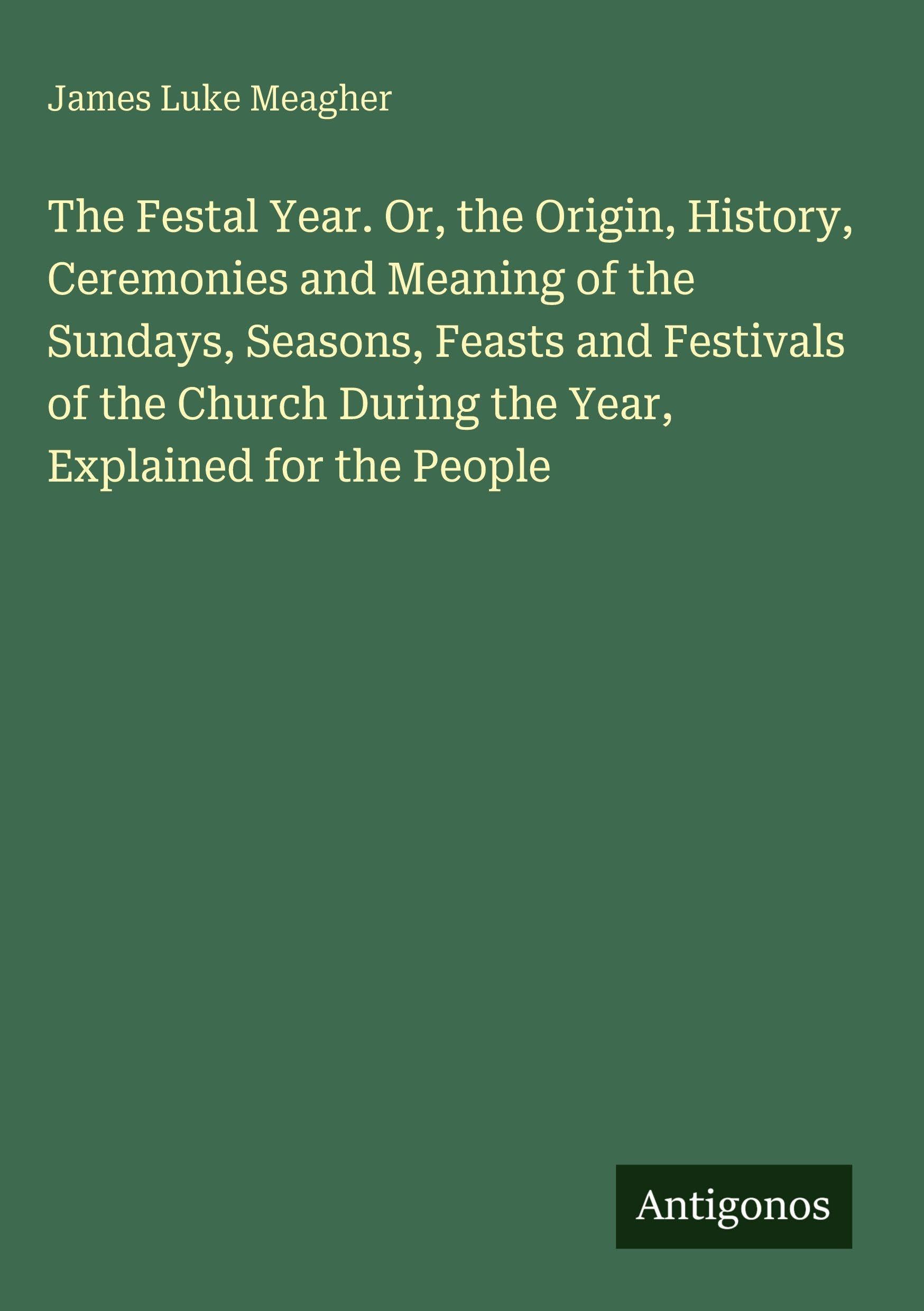The Festal Year. Or, the Origin, History, Ceremonies and Meaning of the Sundays, Seasons, Feasts and Festivals of the Church During the Year, Explained for the People Classics