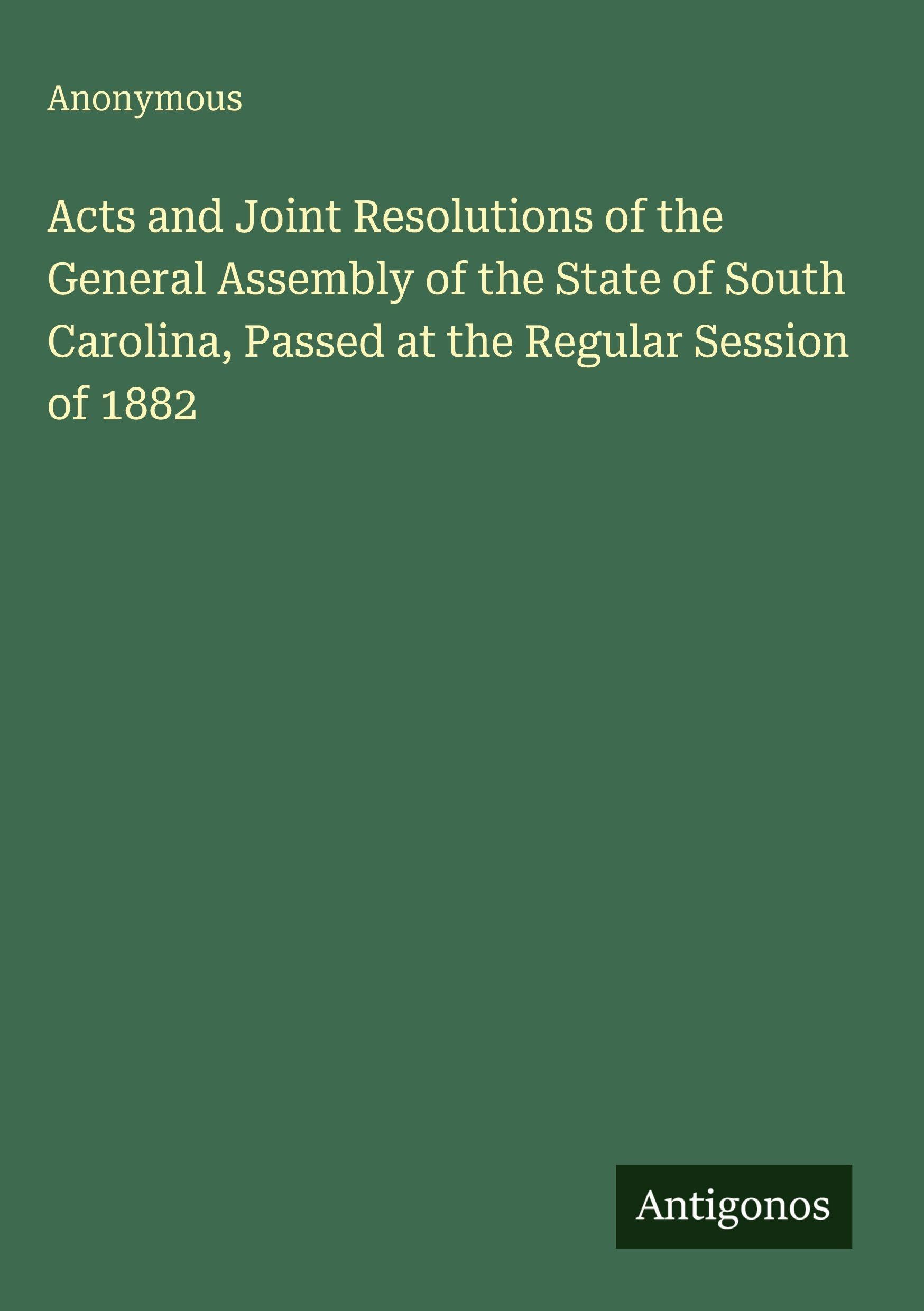 Acts and Joint Resolutions of the General Assembly of the State of South Carolina, Passed at the Regular Session of 1882 Classics