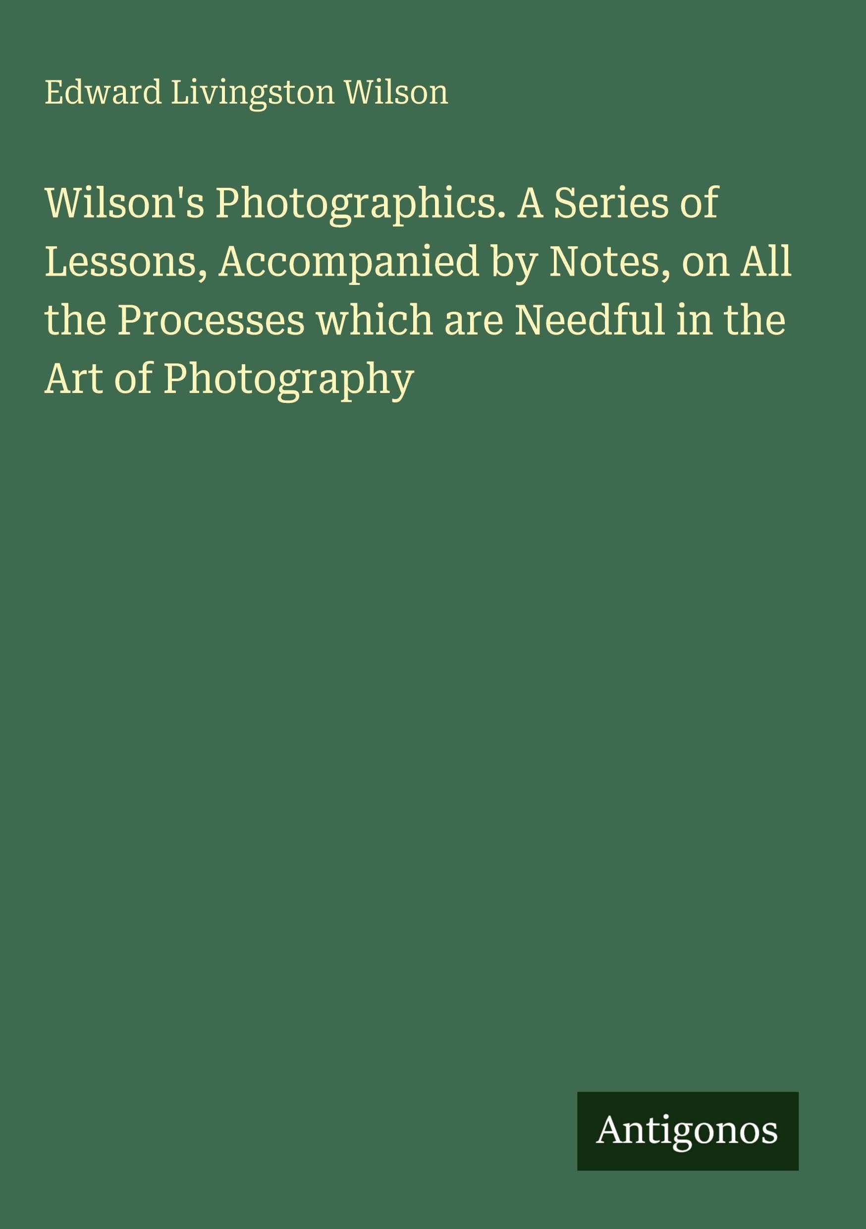 Wilson's Photographics. A Series of Lessons, Accompanied by Notes, on All the Processes which are Needful in the Art of Photography Classics