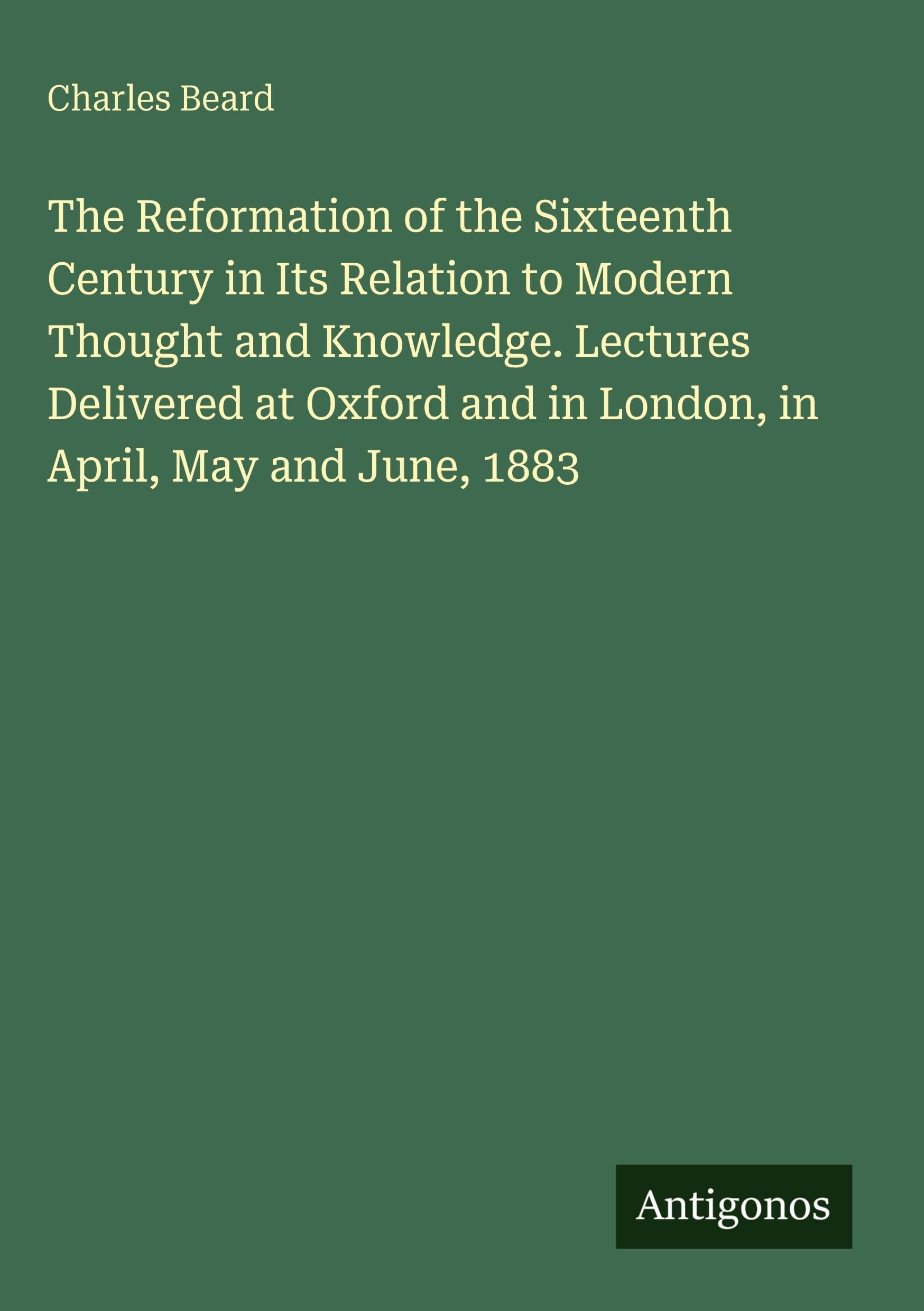 The Reformation of the Sixteenth Century in Its Relation to Modern Thought and Knowledge. Lectures Delivered at Oxford and in London, in April, May and June, 1883 Classics