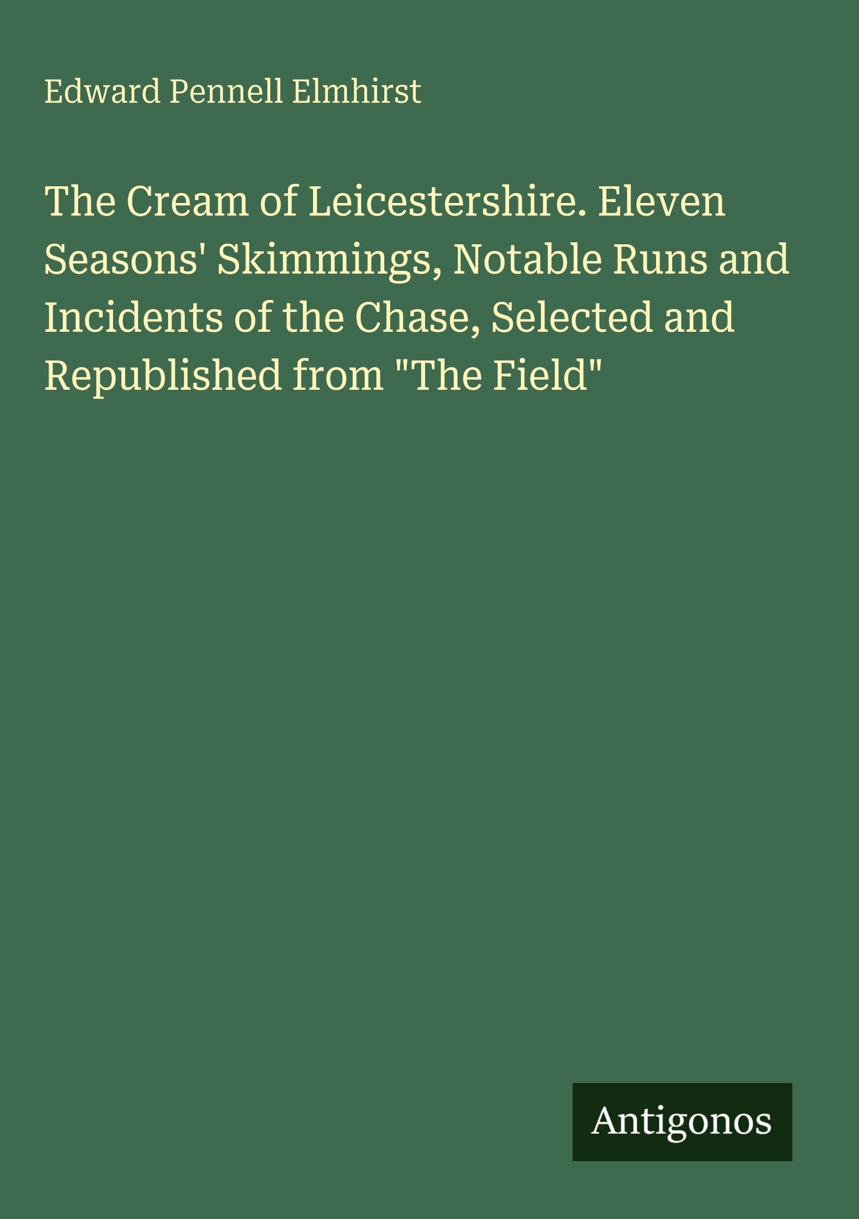 The Cream of Leicestershire. Eleven Seasons' Skimmings, Notable Runs and Incidents of the Chase, Selected and Republished from "The Field" Classics
