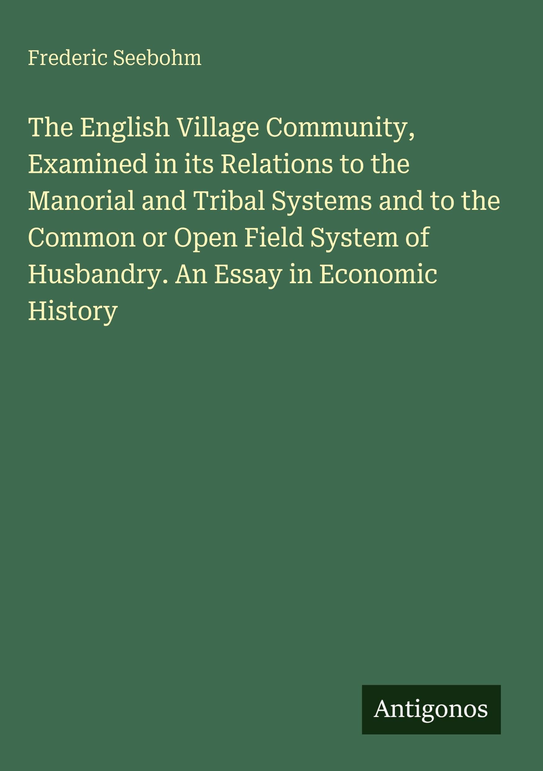 The English Village Community, Examined in its Relations to the Manorial and Tribal Systems and to the Common or Open Field System of Husbandry. An Essay in Economic History Classics
