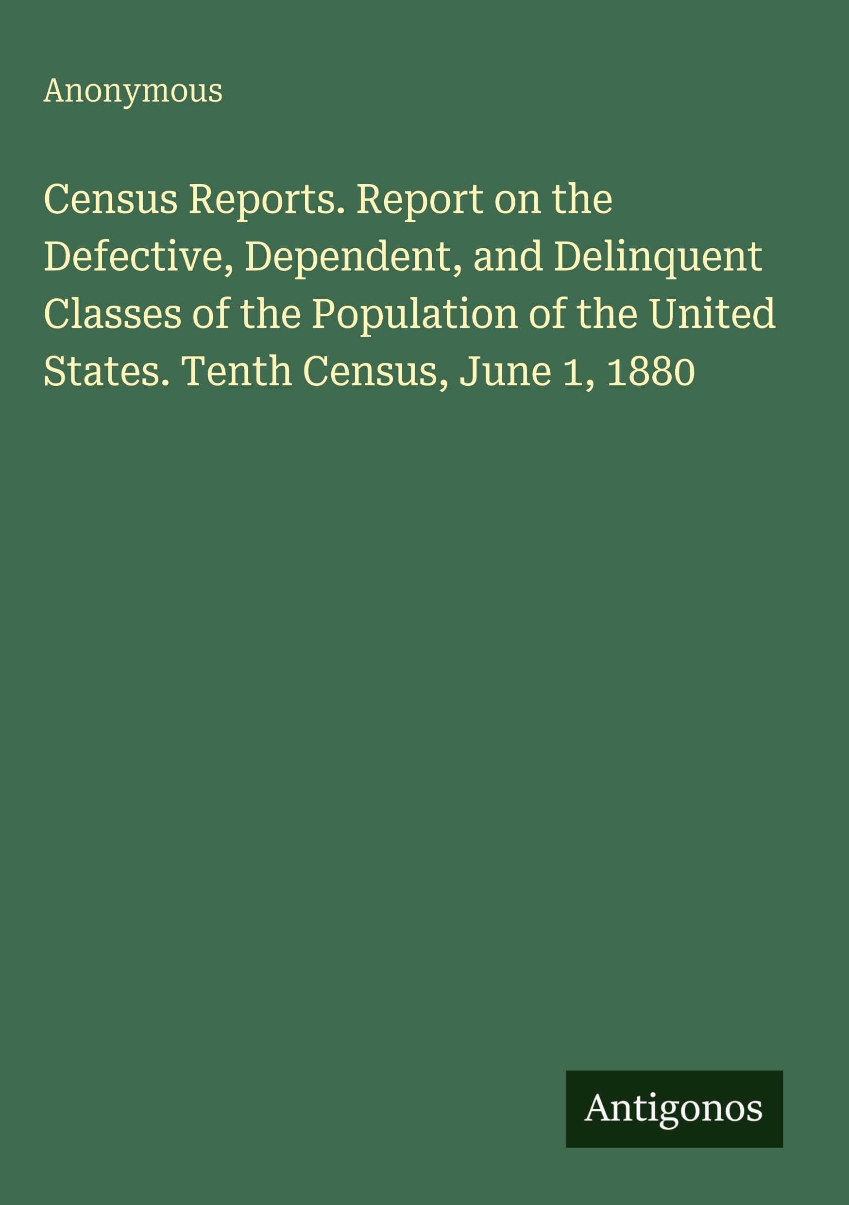 Census Reports. Report on the Defective, Dependent, and Delinquent Classes of the Population of the United States. Tenth Census, June 1, 1880 Classics