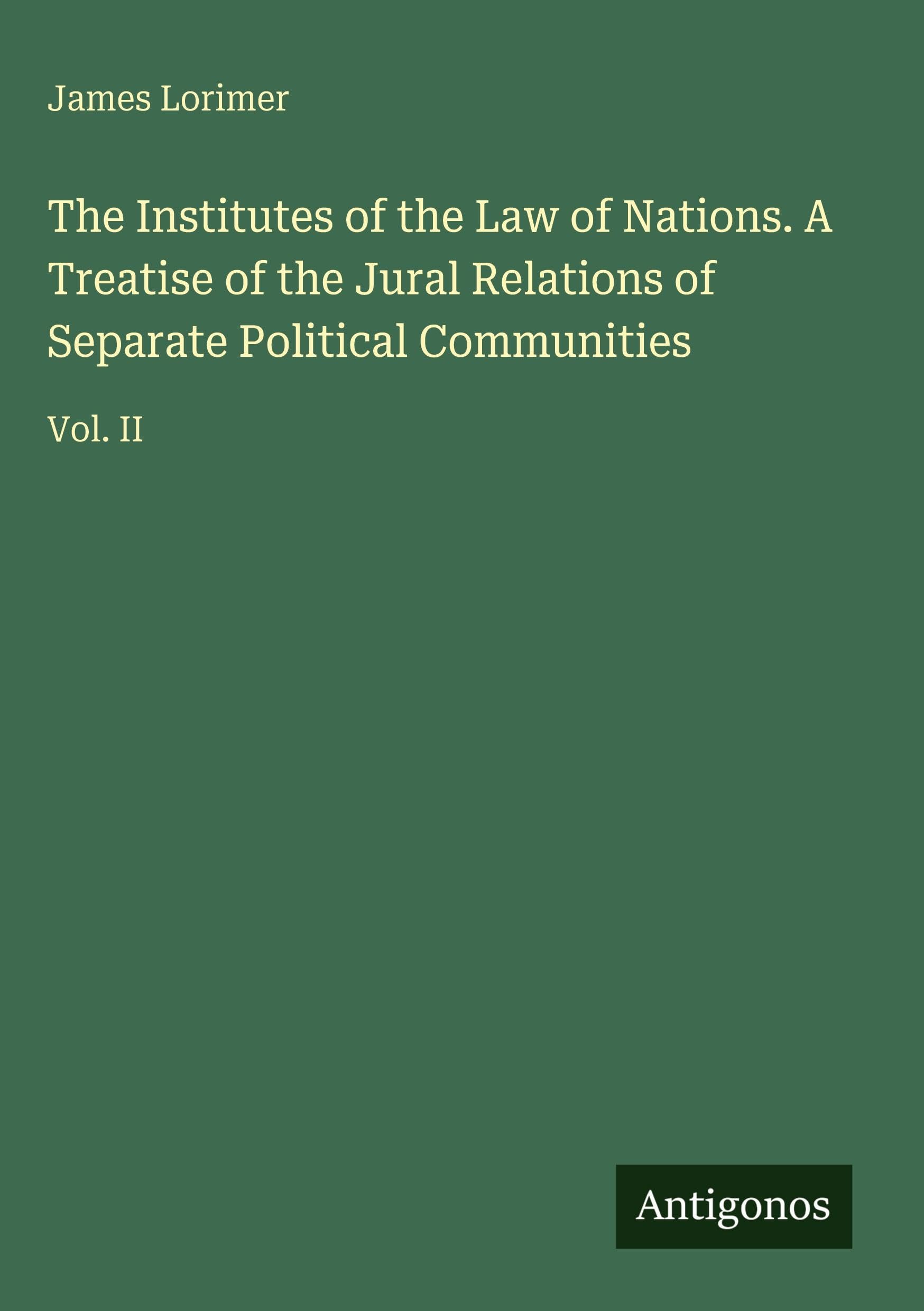 The Institutes of the Law of Nations. A Treatise of the Jural Relations of Separate Political Communities Classics