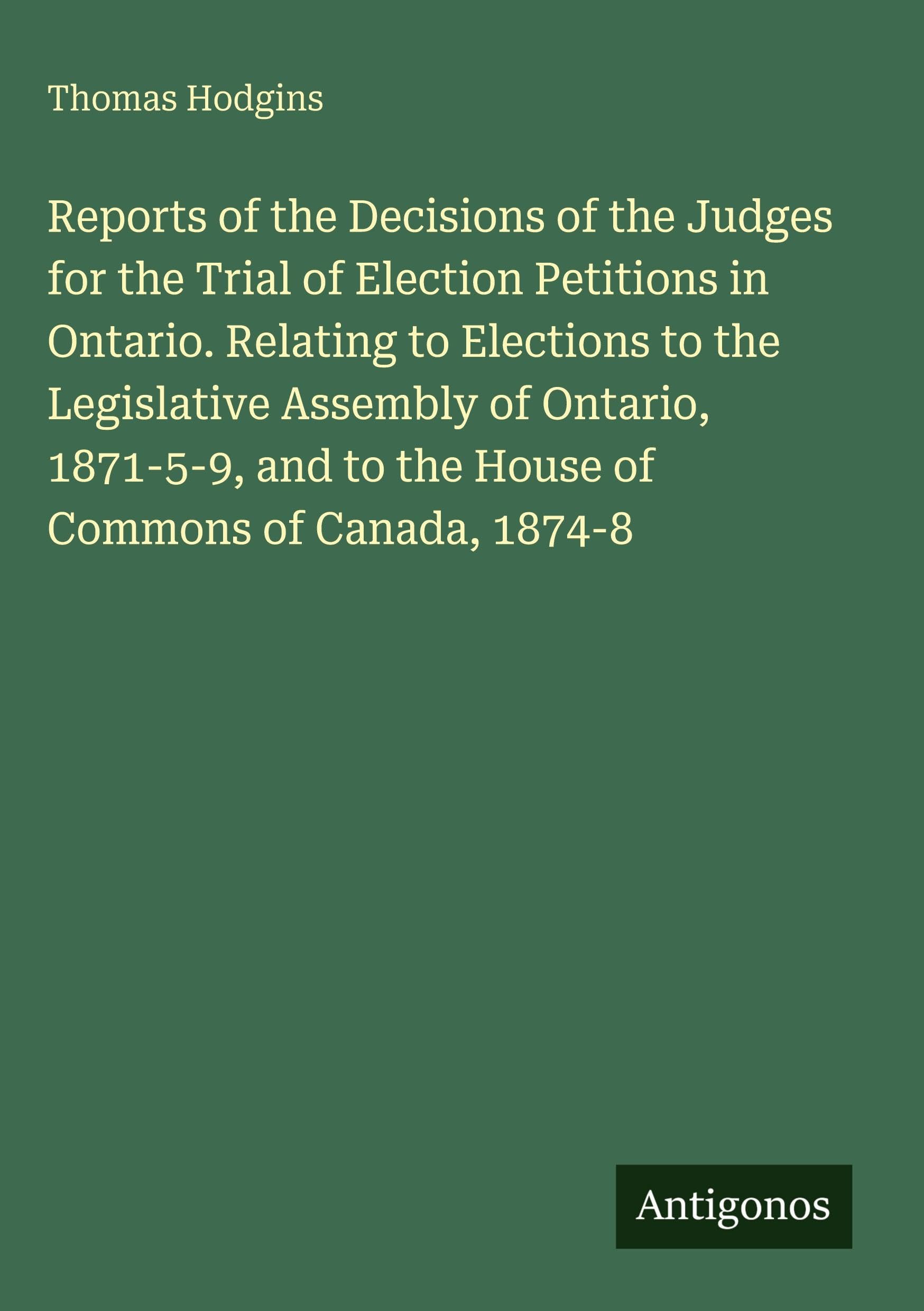 Reports of the Decisions of the Judges for the Trial of Election Petitions in Ontario. Relating to Elections to the Legislative Assembly of Ontario, 1871-5-9, and to the House of Commons of Canada, 1874-8 Classics