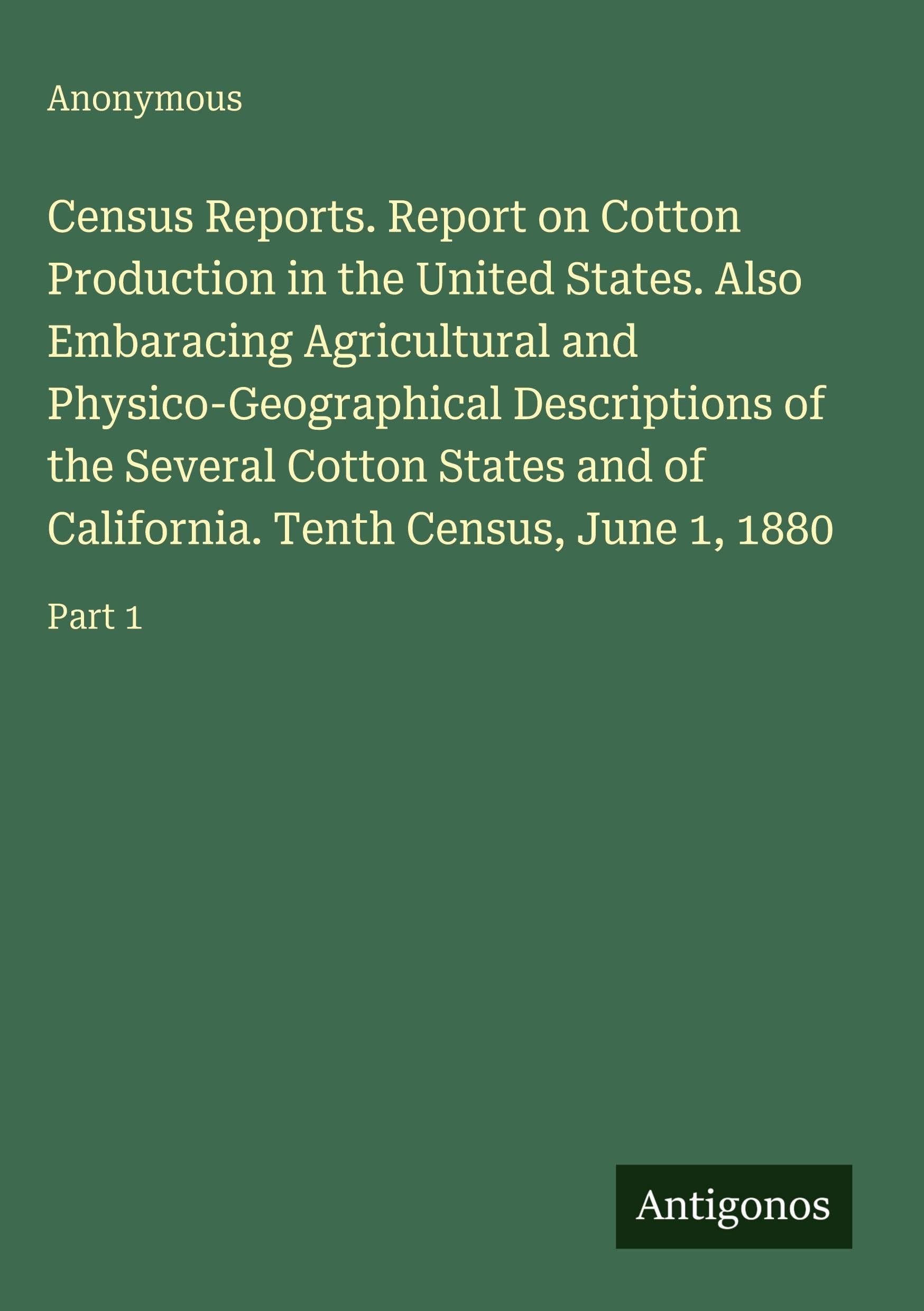 Census Reports. Report on Cotton Production in the United States. Also Embaracing Agricultural and Physico-Geographical Descriptions of the Several Cotton States and of California. Tenth Census, June 1, 1880 Classics