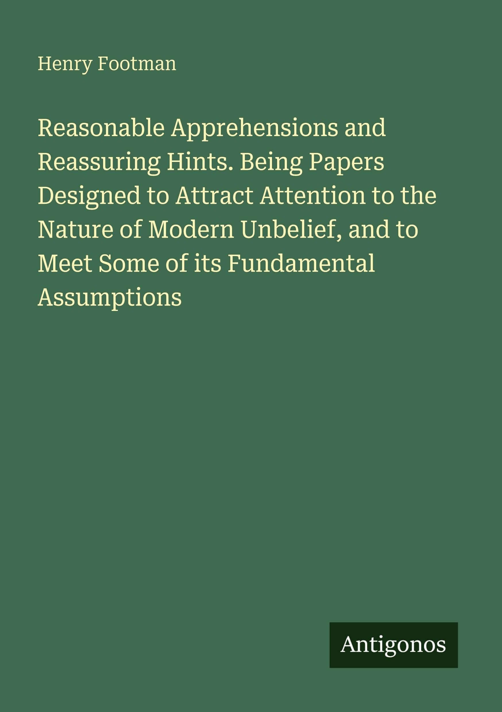 Reasonable Apprehensions and Reassuring Hints. Being Papers Designed to Attract Attention to the Nature of Modern Unbelief, and to Meet Some of its Fundamental Assumptions Classics
