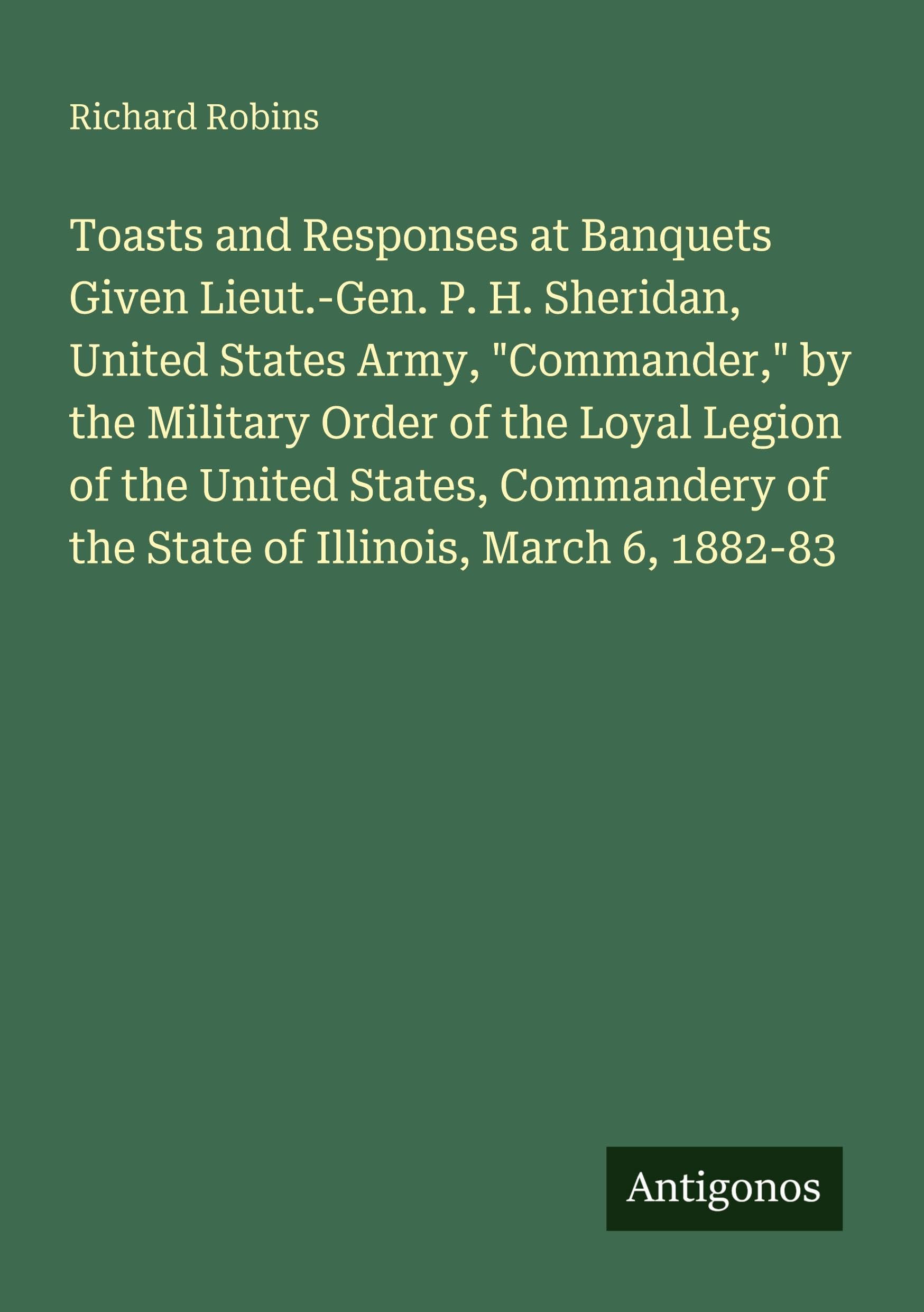 Toasts and Responses at Banquets Given Lieut.-Gen. P. H. Sheridan, United States Army, "Commander," by the Military Order of the Loyal Legion of the United States, Commandery of the State of Illinois, March 6, 1882-83 Classics