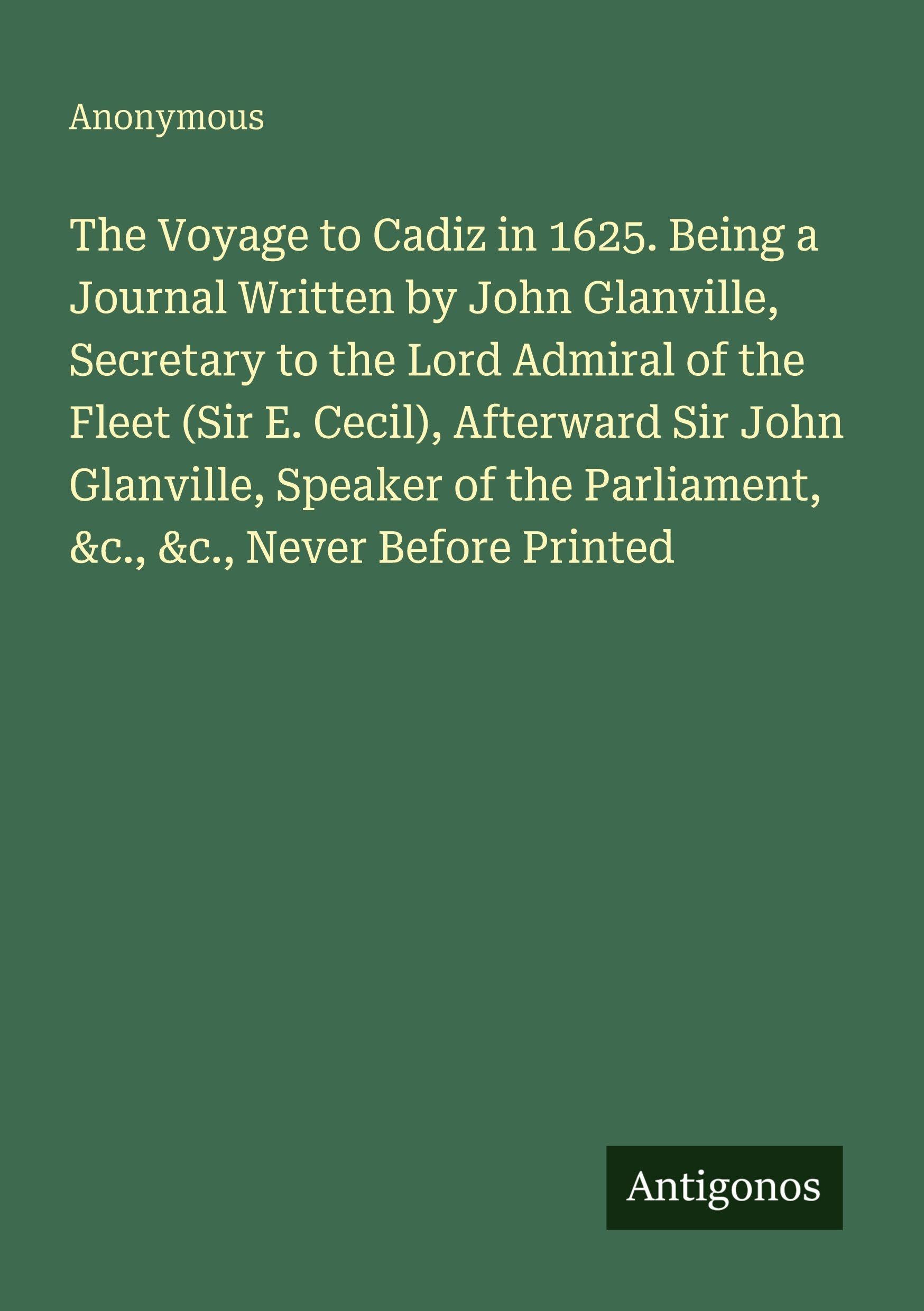 The Voyage to Cadiz in 1625. Being a Journal Written by John Glanville, Secretary to the Lord Admiral of the Fleet (Sir E. Cecil), Afterward Sir John Glanville, Speaker of the Parliament, &c., &c., Never Before Printed Classics