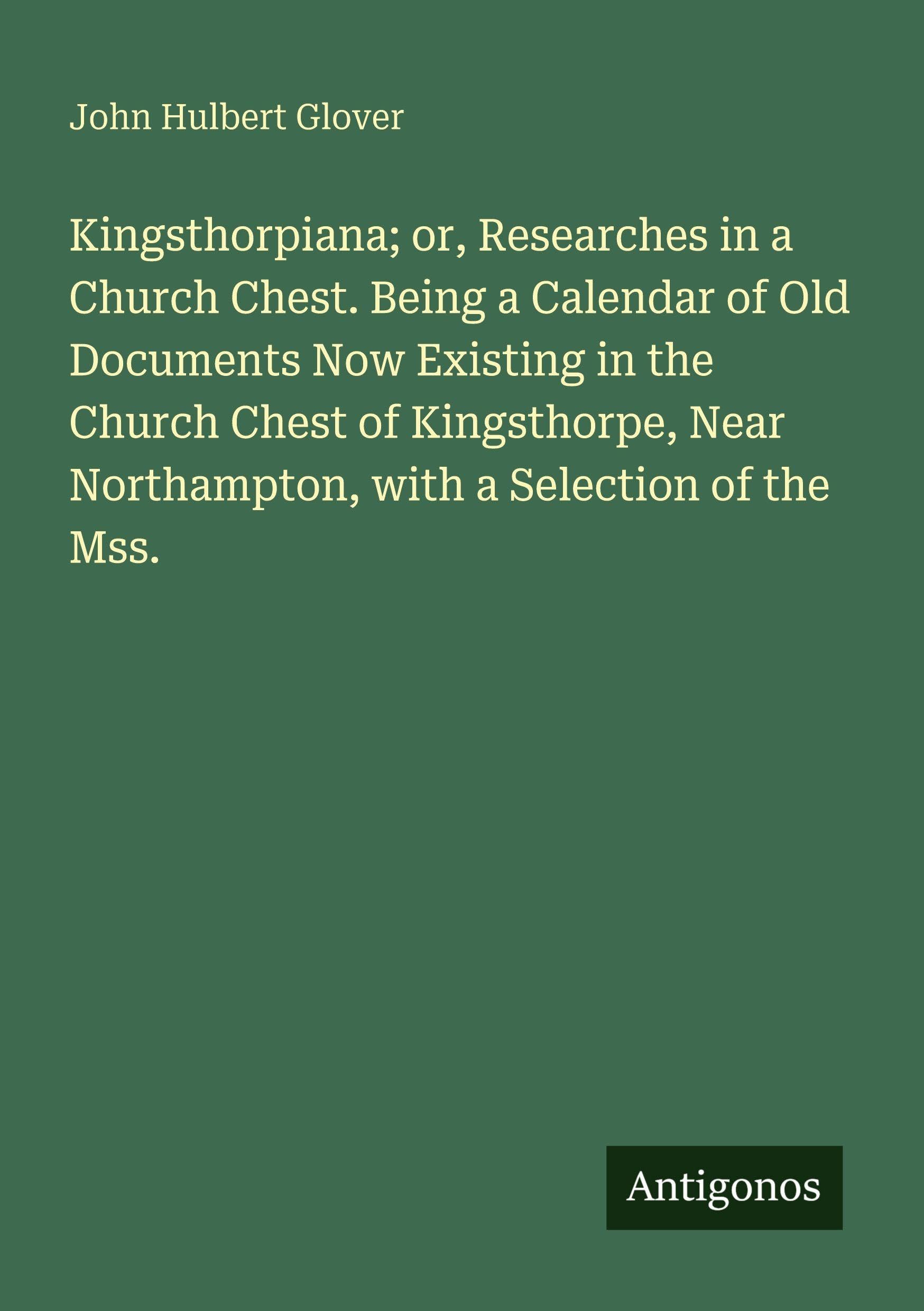 Kingsthorpiana; or, Researches in a Church Chest. Being a Calendar of Old Documents Now Existing in the Church Chest of Kingsthorpe, Near Northampton, with a Selection of the Mss. Classics