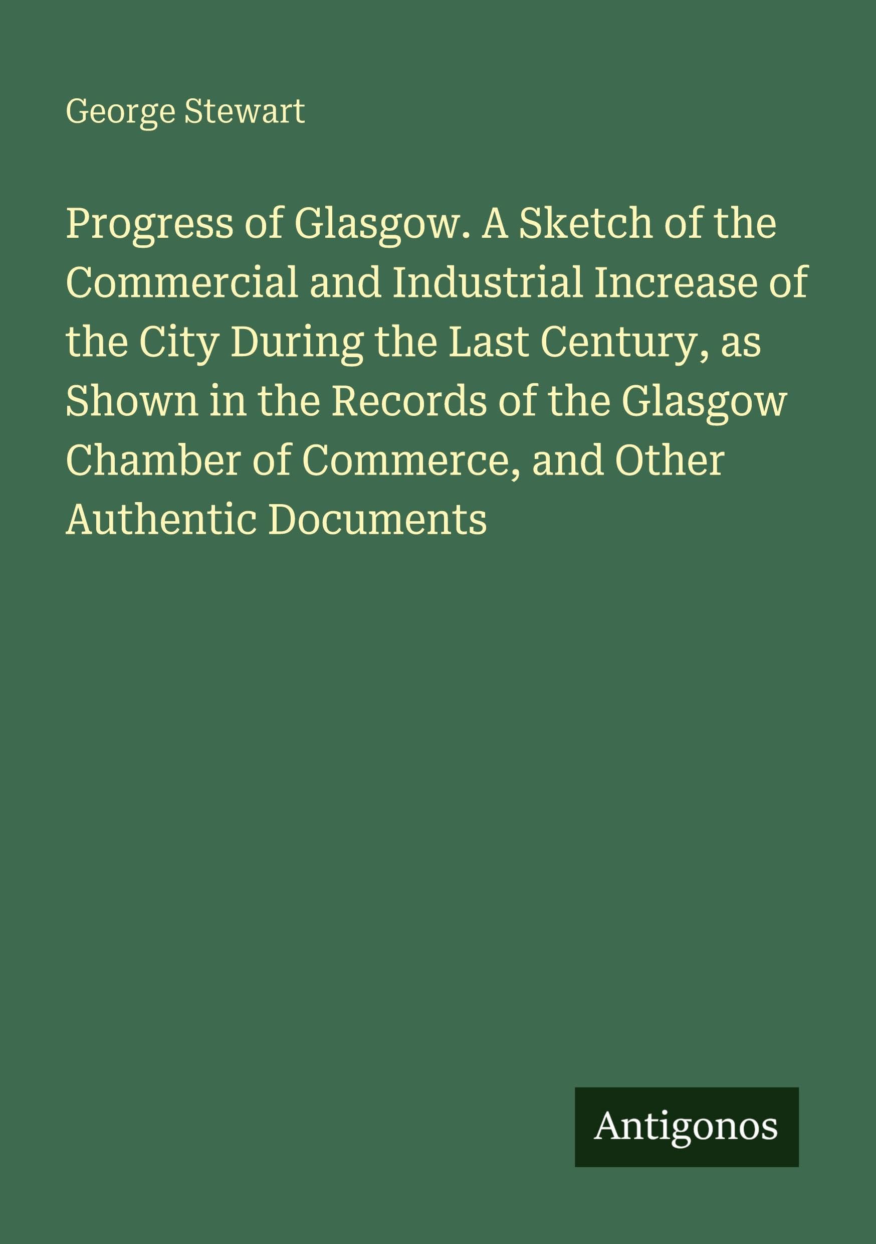 Progress of Glasgow. A Sketch of the Commercial and Industrial Increase of the City During the Last Century, as Shown in the Records of the Glasgow Chamber of Commerce, and Other Authentic Documents Classics