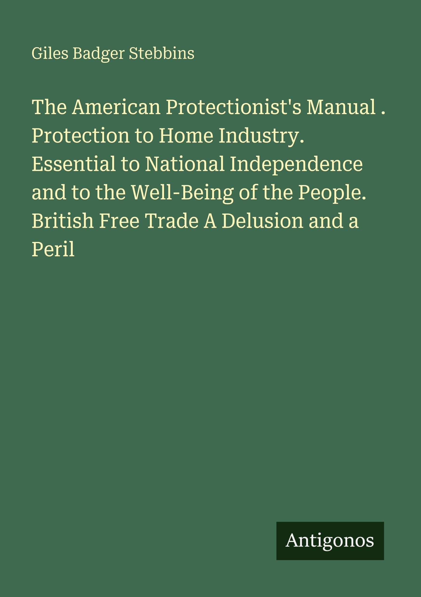 The American Protectionist's Manual . Protection to Home Industry. Essential to National Independence and to the Well-Being of the People. British Free Trade A Delusion and a Peril Classics