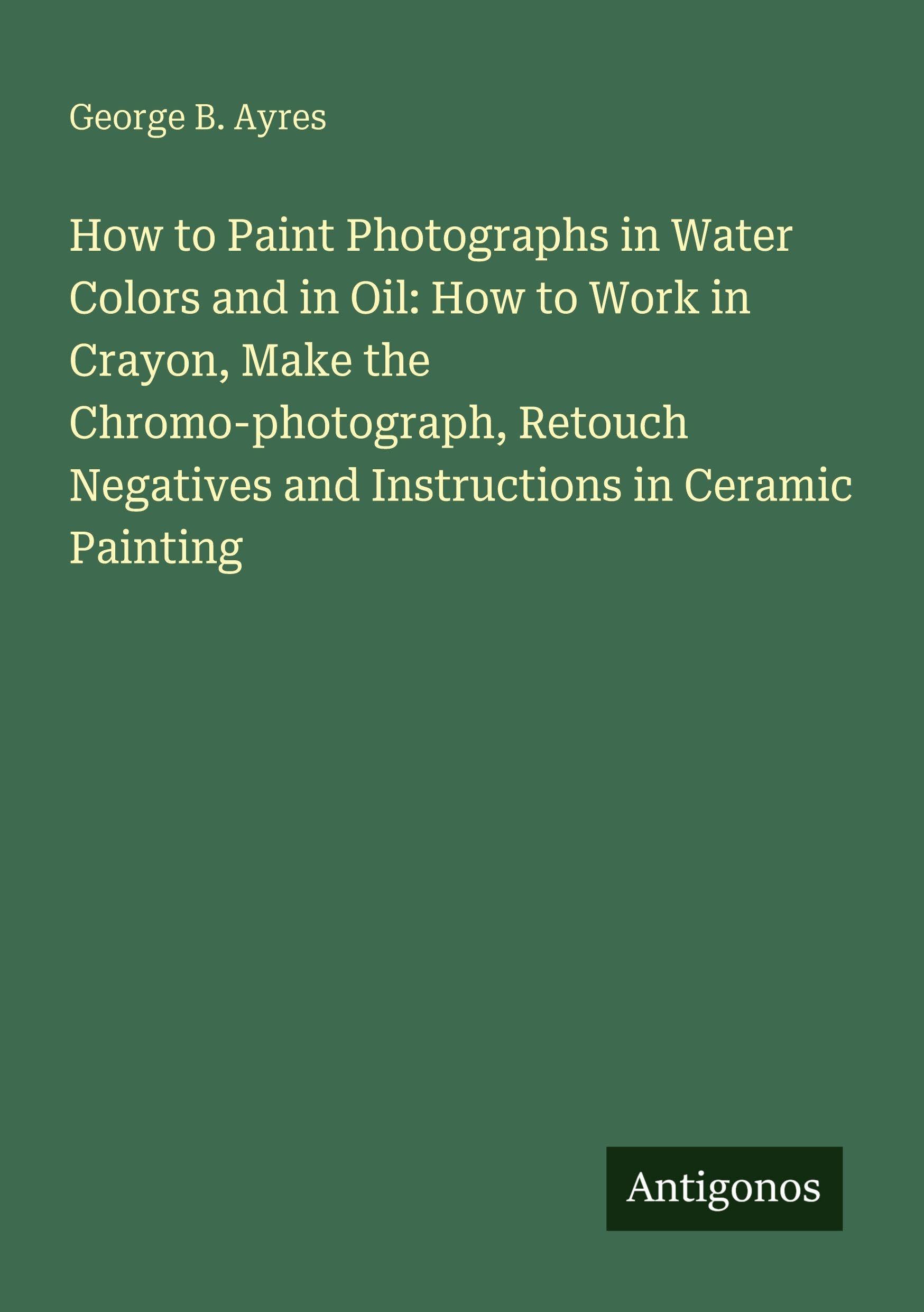 How to Paint Photographs in Water Colors and in Oil: How to Work in Crayon, Make the Chromo-photograph, Retouch Negatives and Instructions in Ceramic Painting Classics