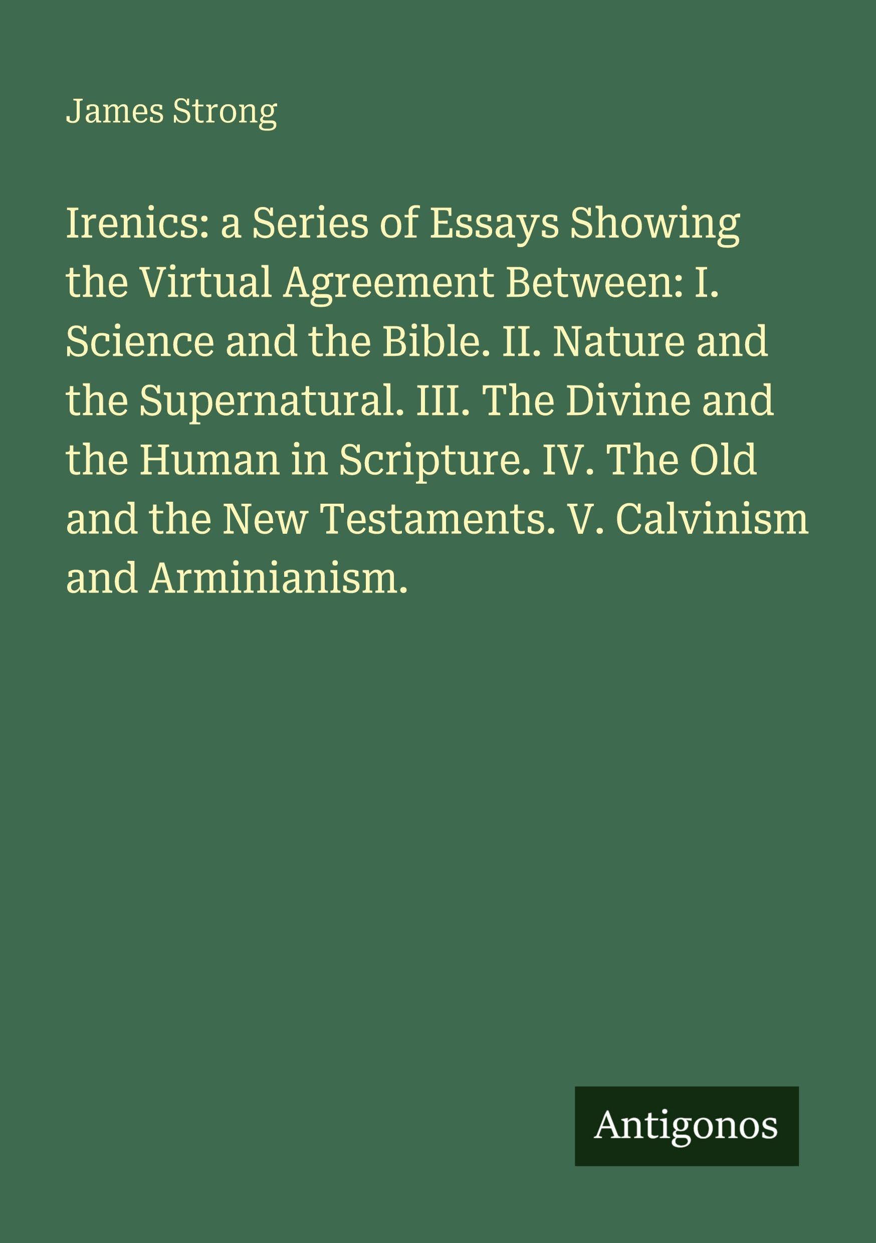 Irenics: a Series of Essays Showing the Upload Agreement Between: I. Science and the Bible. II. Nature and the Supernatural. III. The Divine and the Human in Scripture. IV. The Old and the New Testaments. V. Calvinism and Arminianism. Classics