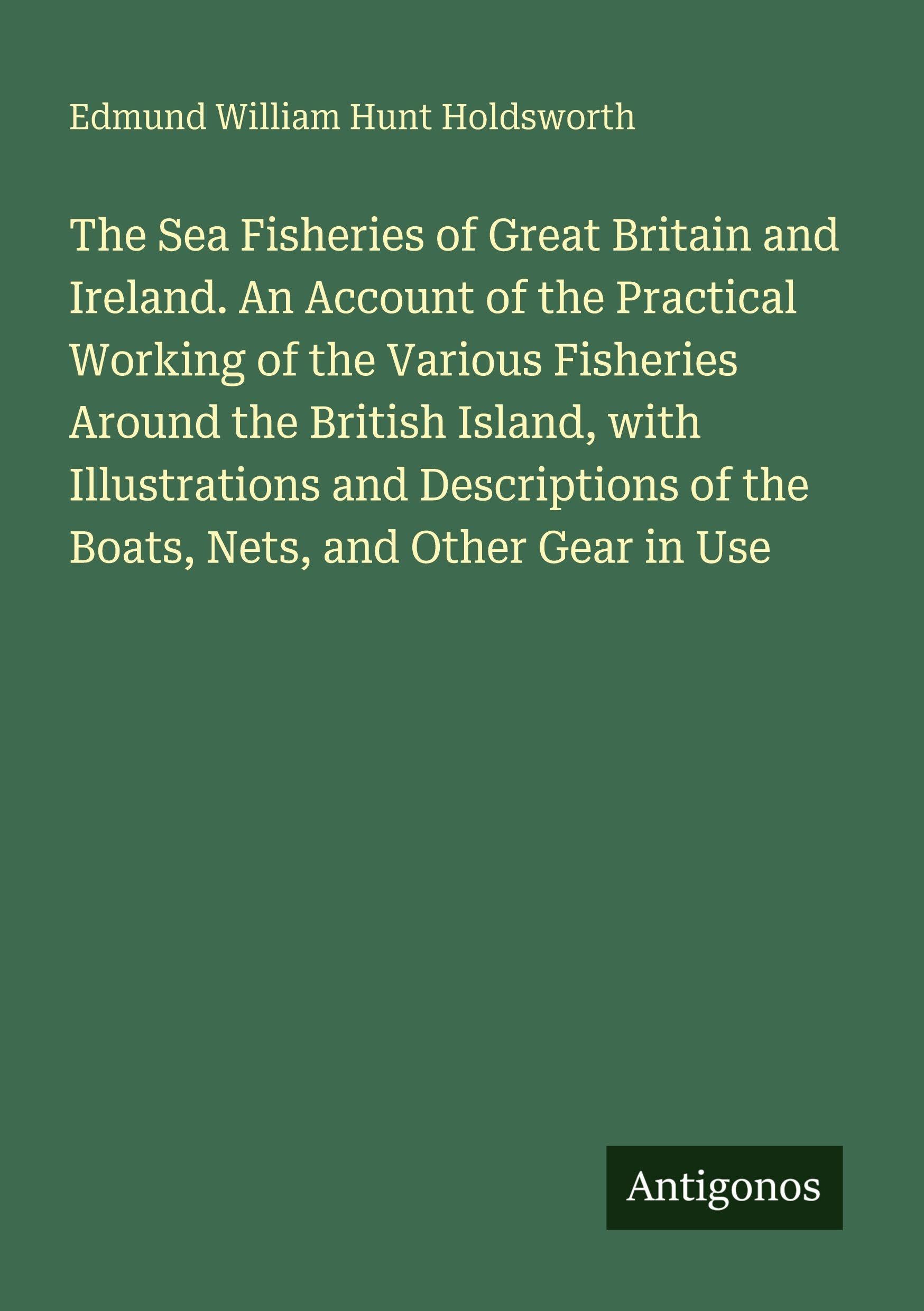 The Sea Fisheries of Great Britain and Ireland. An Account of the Practical Working of the Various Fisheries Around the British Island, with Illustrations and Descriptions of the Boats, Nets, and Other Gear in Use Classics