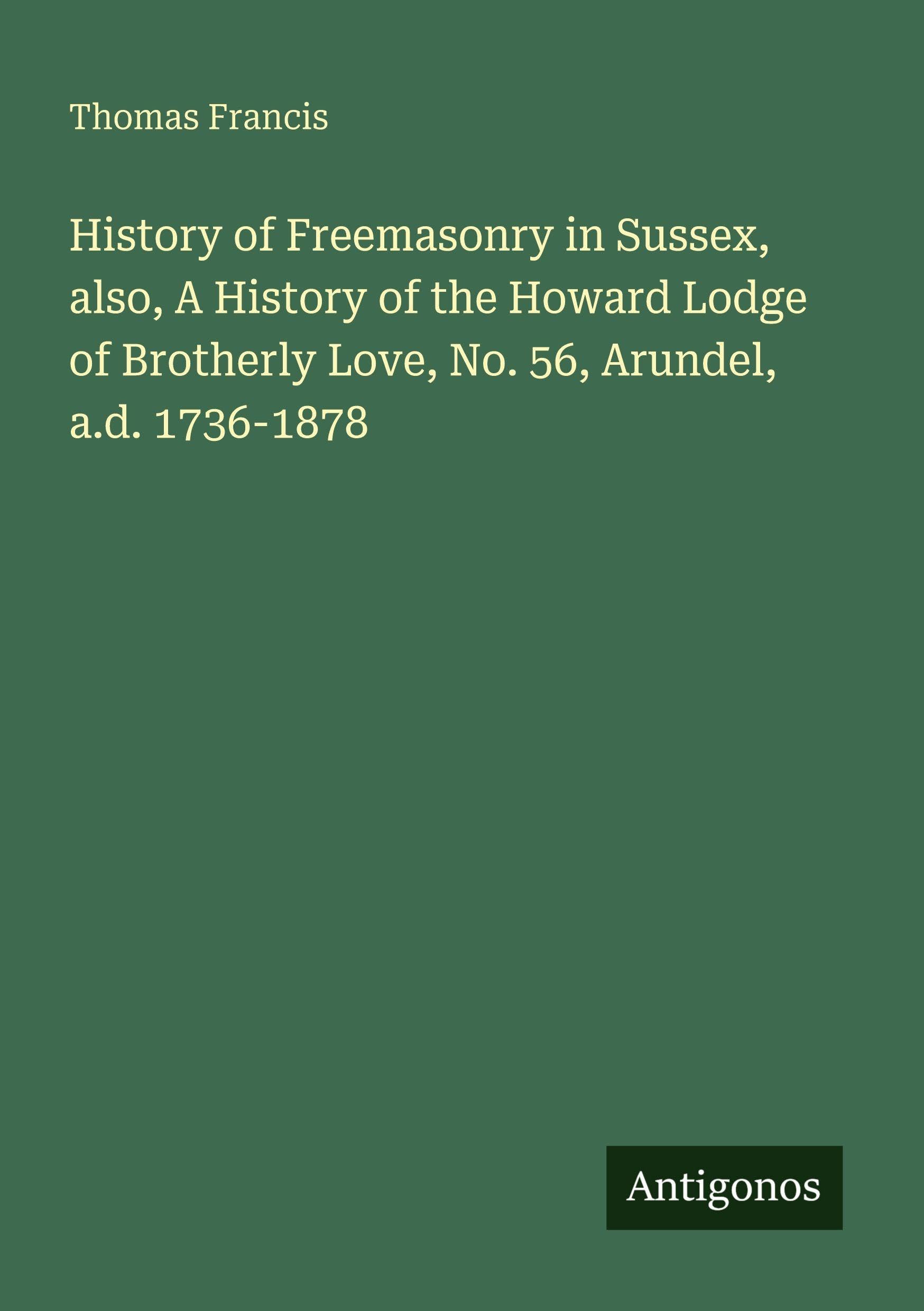 History of Freemasonry in Sussex, also, A History of the Howard Lodge of Brotherly Love, No. 56, Arundel, a.d. 1736-1878 Classics