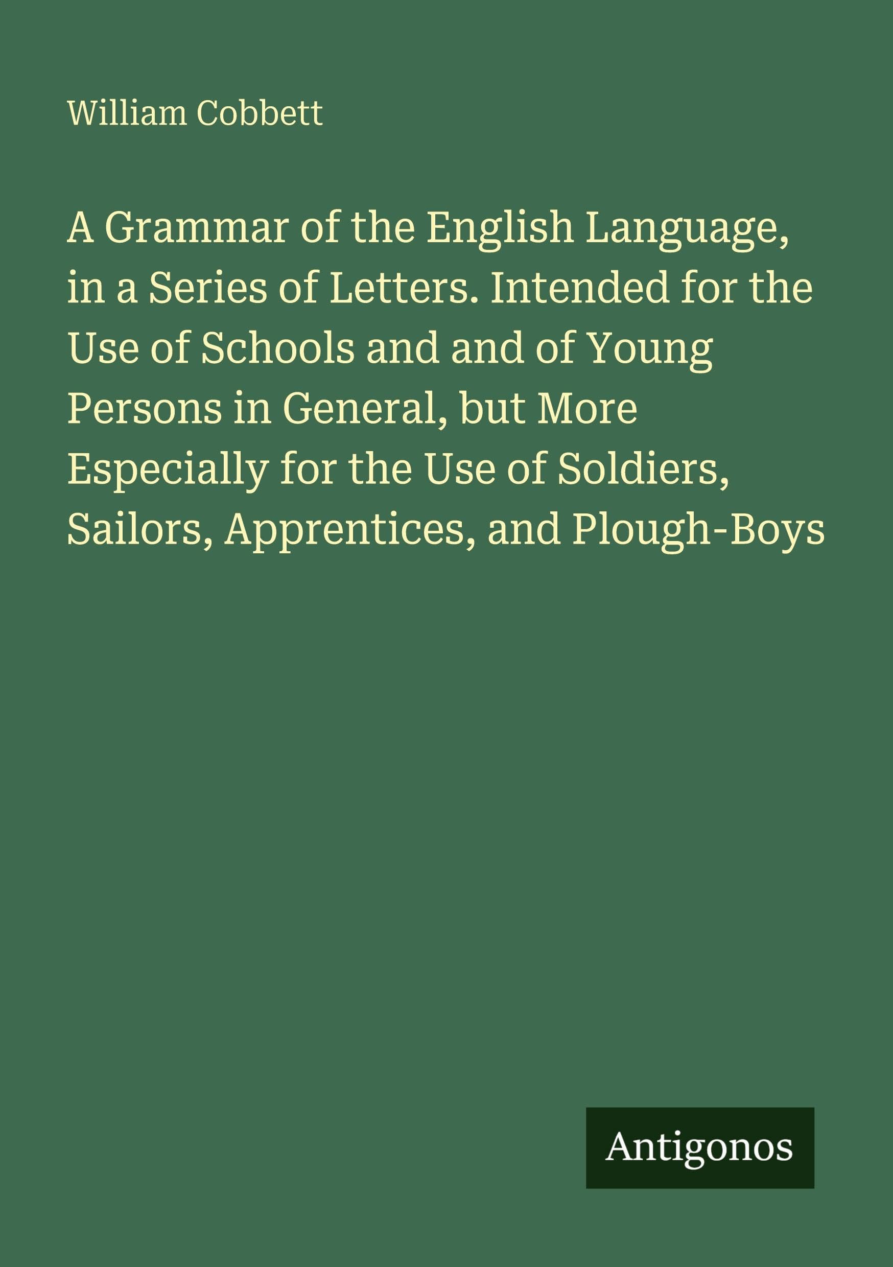 A Grammar of the English Language, in a Series of Letters. Intended for the Use of Schools and and of Young Persons in General, but More Especially for the Use of Soldiers, Sailors, Apprentices, and Plough-Boys Classics