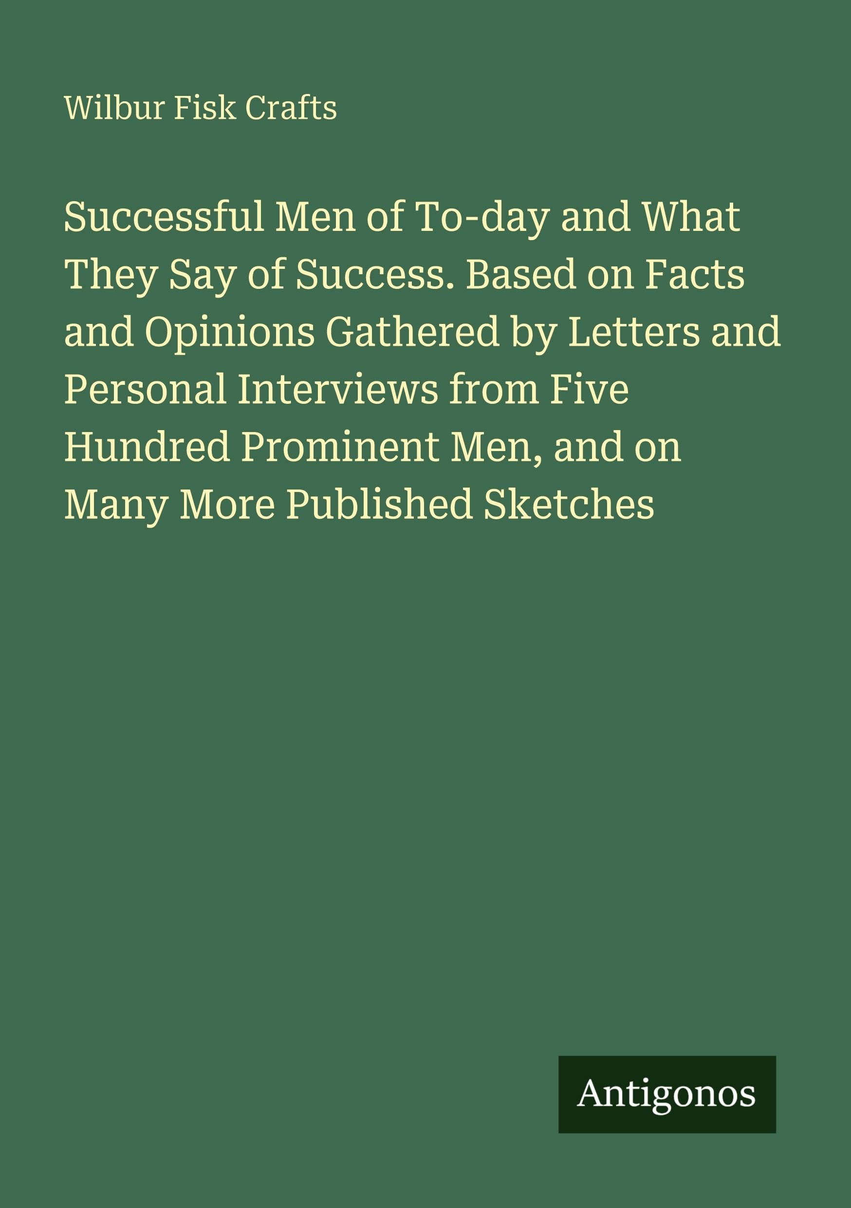 Successful Men of To-day and What They Say of Success. Based on Facts and Opinions Gathered by Letters and Personal Interviews from Five Hundred Prominent Men, and on Many More Published Sketches Classics