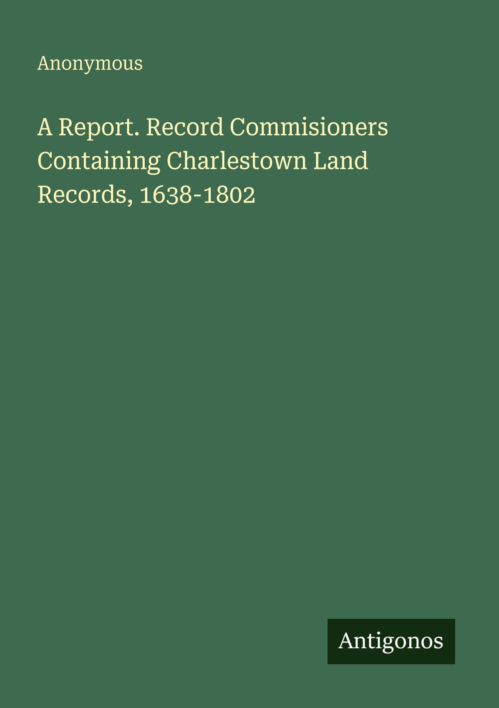 A Report. Record Commisioners Containing Charlestown Land Records, 1638-1802 Classics