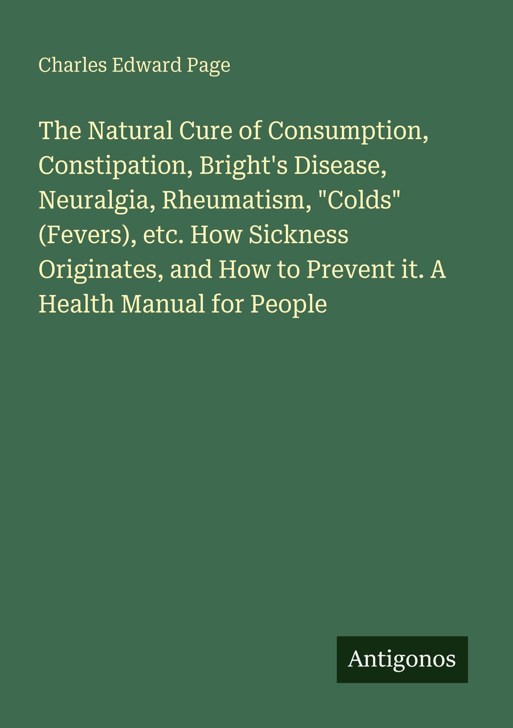The Natural Cure of Consumption, Constipation, Bright's Disease, Neuralgia, Rheumatism, "Colds" (Fevers), etc. How Sickness Originates, and How to Prevent it. A Health Manual for People Classics