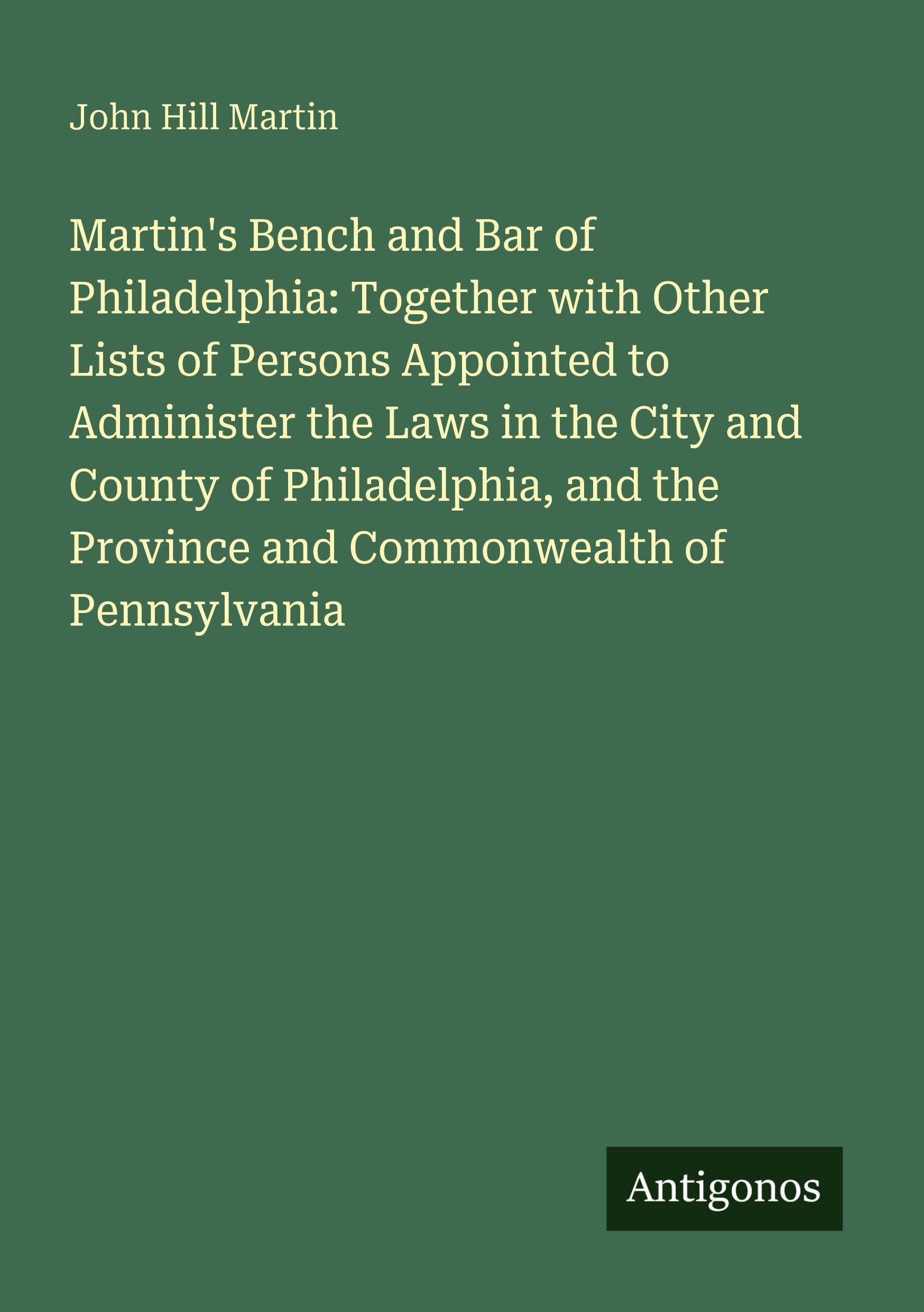 Martin's Bench and Bar of Philadelphia: Together with Other Lists of Persons Appointed to Administer the Laws in the City and County of Philadelphia, and the Province and Commonwealth of Pennsylvania Classics