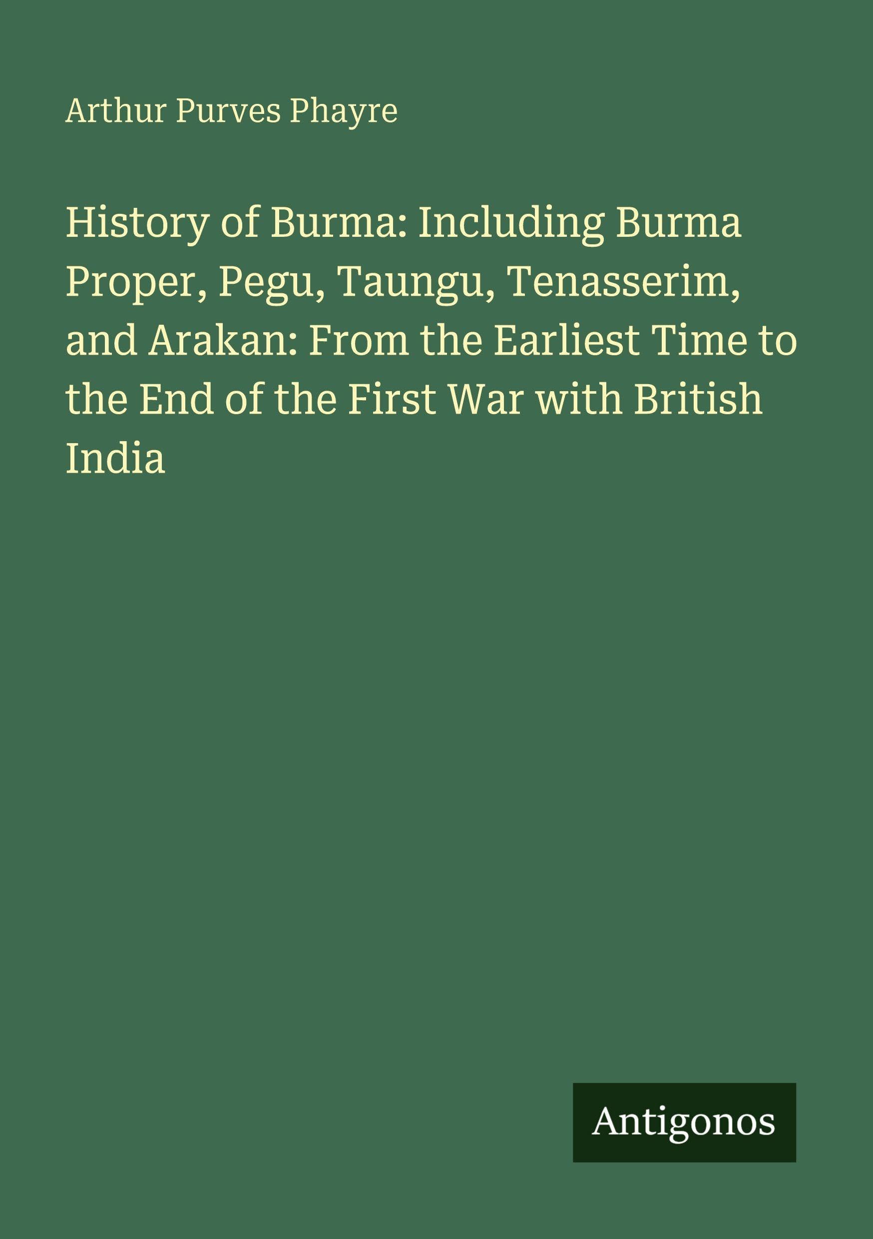 History of Burma: Including Burma Proper, Pegu, Taungu, Tenasserim, and Arakan: From the Earliest Time to the End of the First War with British India Classics