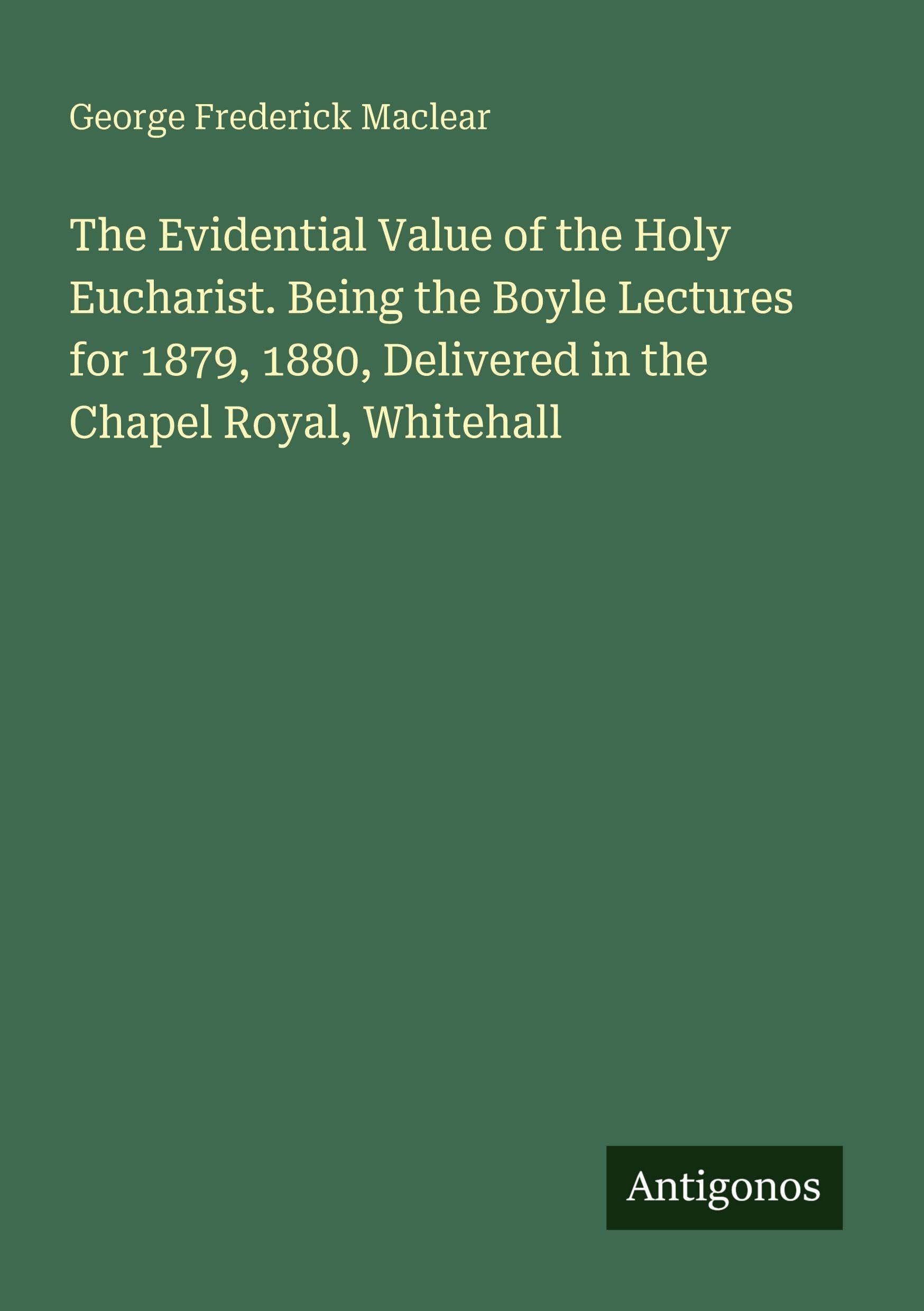 The Evidential Value of the Holy Eucharist. Being the Boyle Lectures for 1879, 1880, Delivered in the Chapel Royal, Whitehall Classics