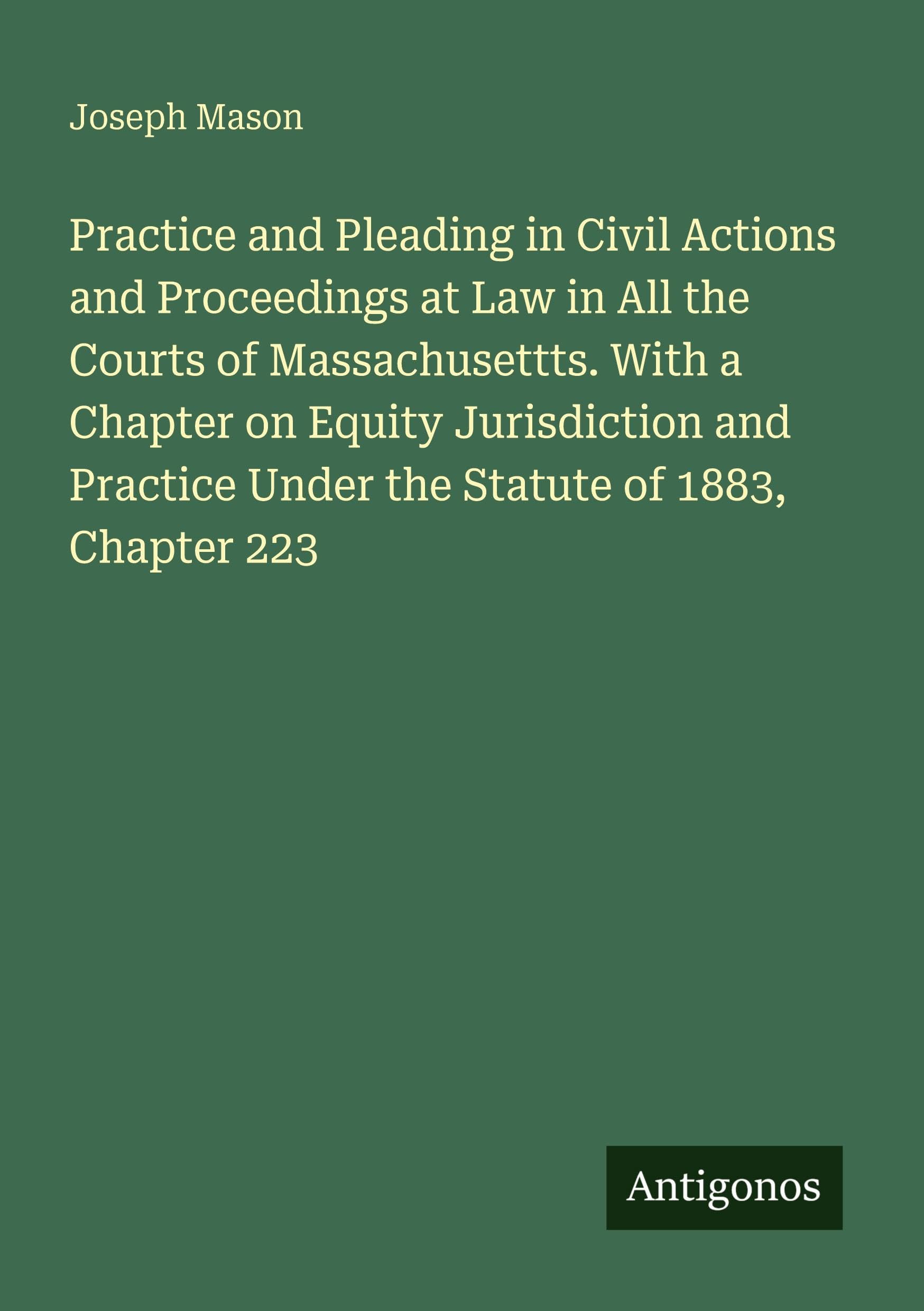 Practice and Pleading in Civil Actions and Proceedings at Law in All the Courts of Massachusettts. With a Chapter on Equity Jurisdiction and Practice Under the Statute of 1883, Chapter 223 Classics