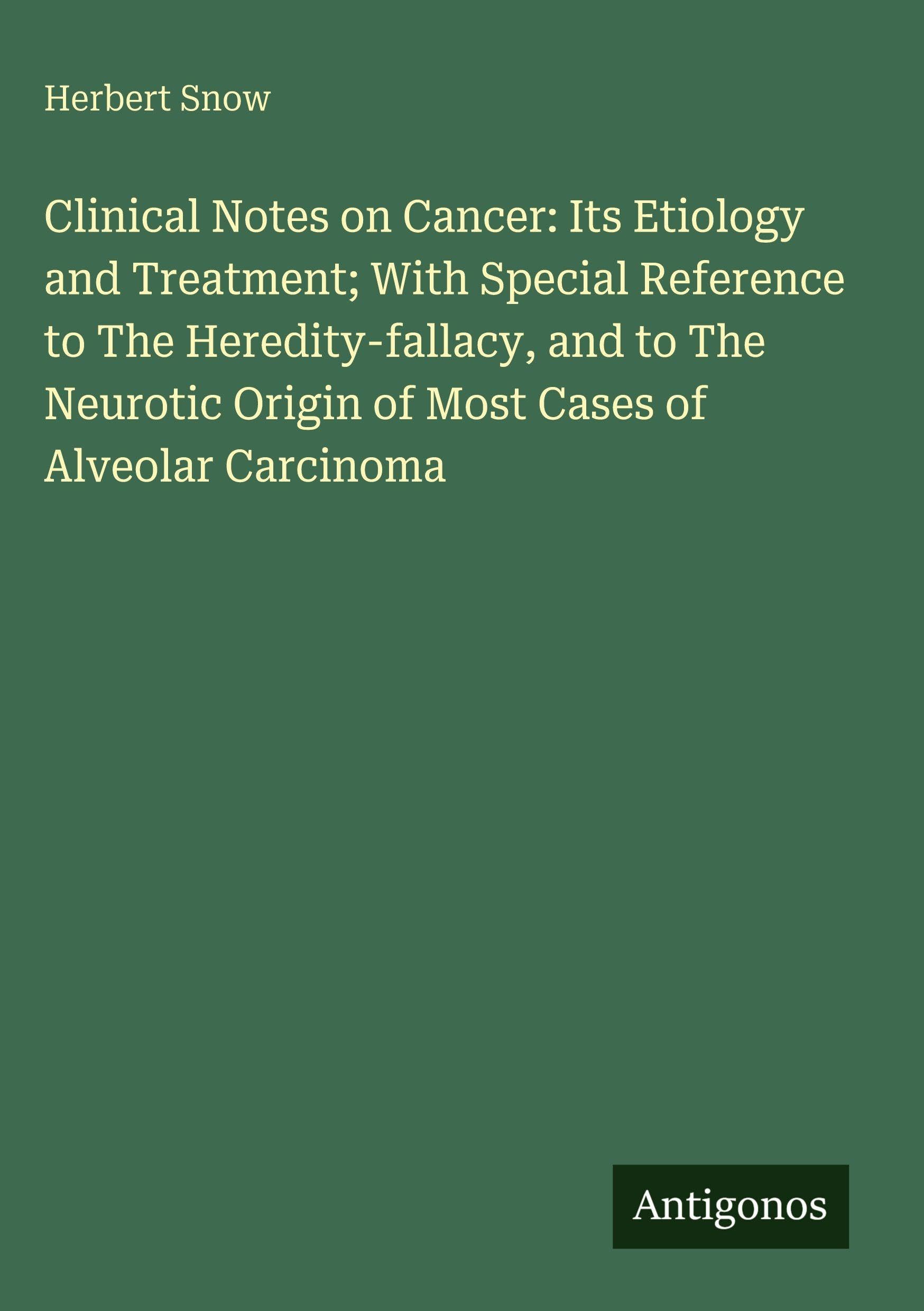 Clinical Notes on Cancer: Its Etiology and Treatment; With Special Reference to The Heredity-fallacy, and to The Neurotic Origin of Most Cases of Alveolar Carcinoma Classics