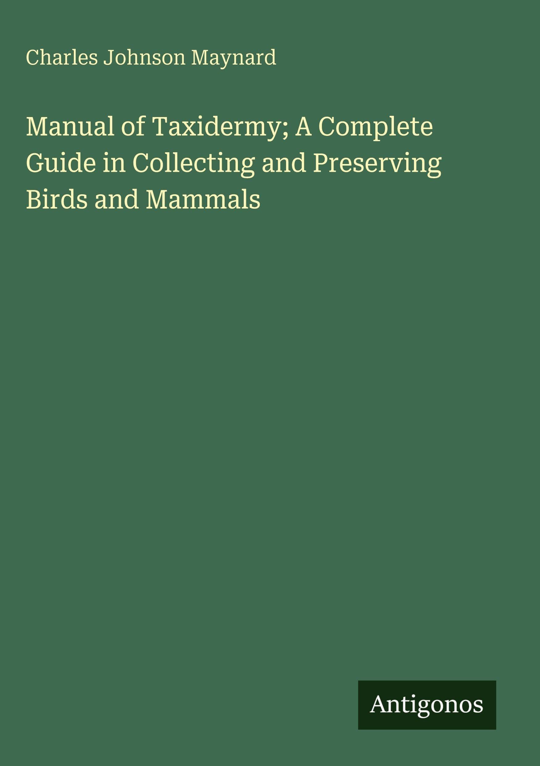 Manual of Taxidermy; A Complete Guide in Collecting and Preserving Birds and Mammals Classics