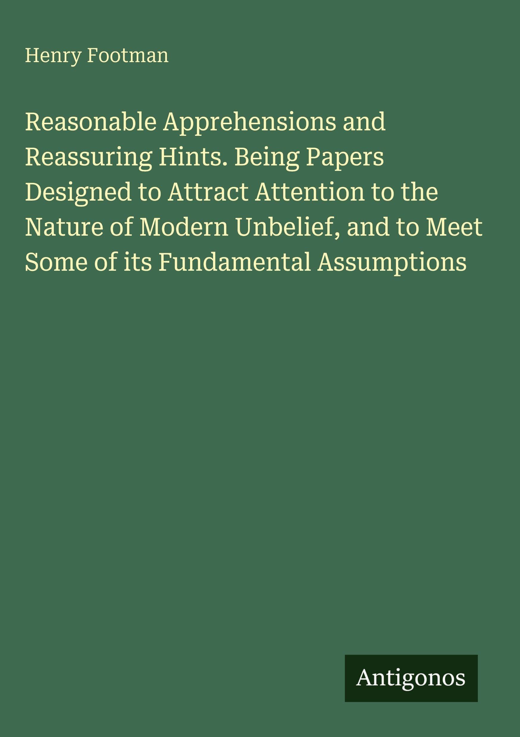 Reasonable Apprehensions and Reassuring Hints. Being Papers Designed to Attract Attention to the Nature of Modern Unbelief, and to Meet Some of its Fundamental Assumptions Classics