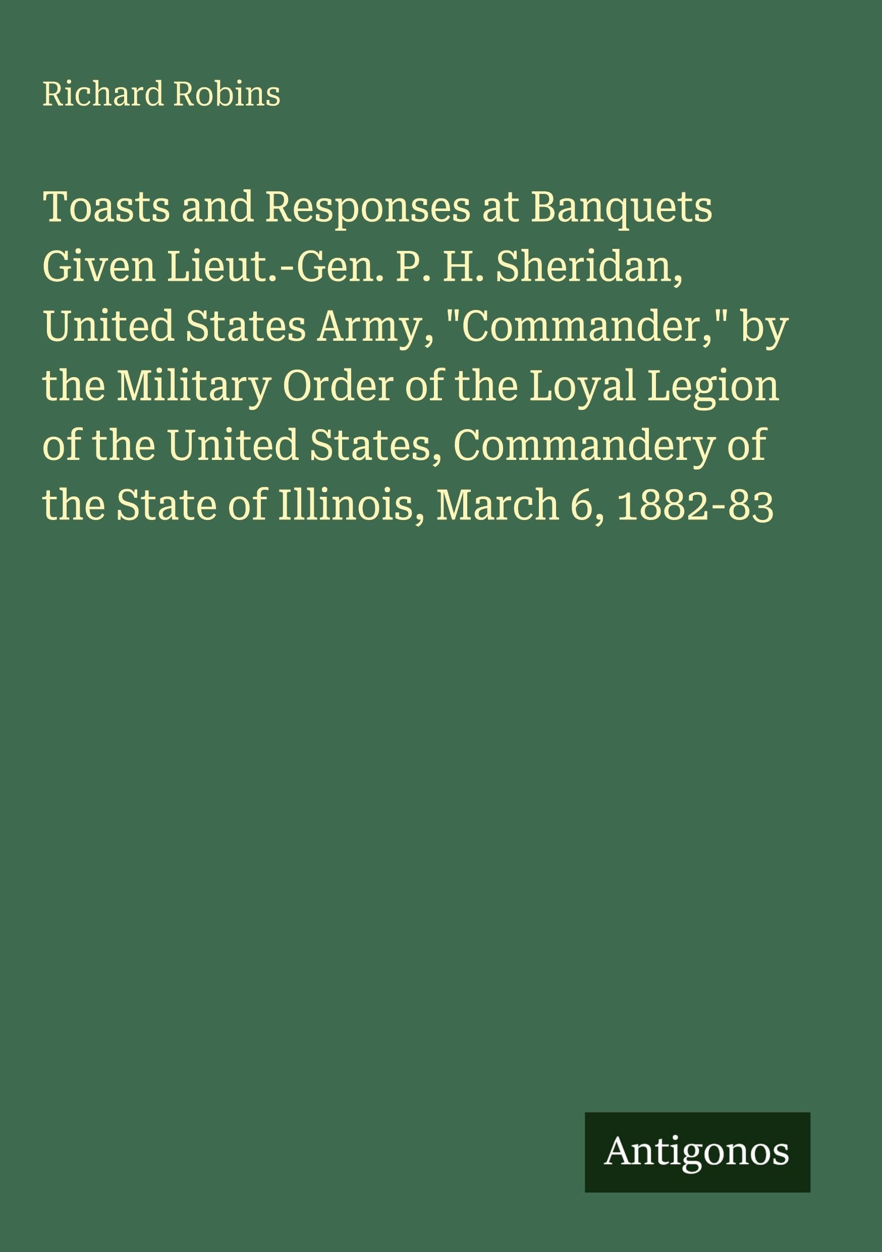 Toasts and Responses at Banquets Given Lieut.-Gen. P. H. Sheridan, United States Army, "Commander," by the Military Order of the Loyal Legion of the United States, Commandery of the State of Illinois, March 6, 1882-83 Classics