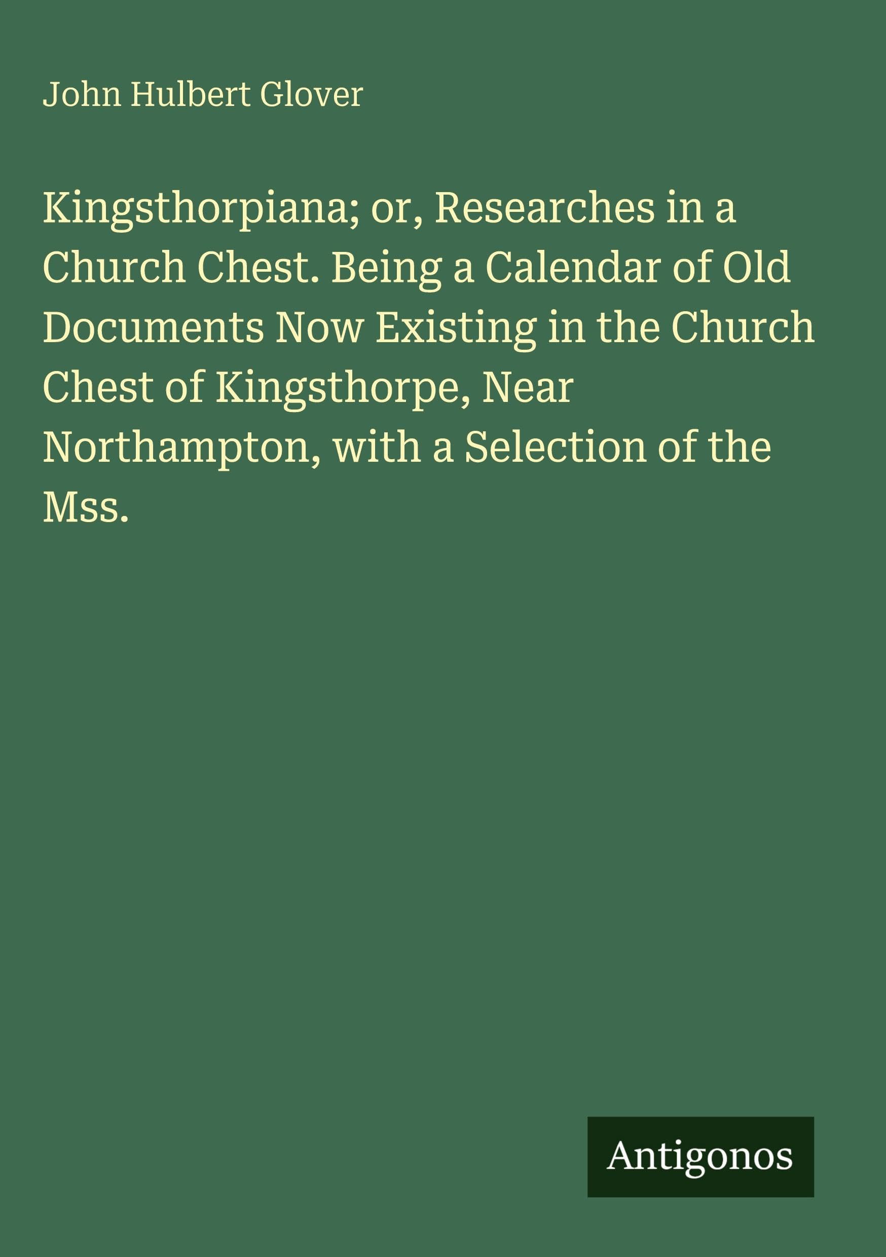 Kingsthorpiana; or, Researches in a Church Chest. Being a Calendar of Old Documents Now Existing in the Church Chest of Kingsthorpe, Near Northampton, with a Selection of the Mss. Classics