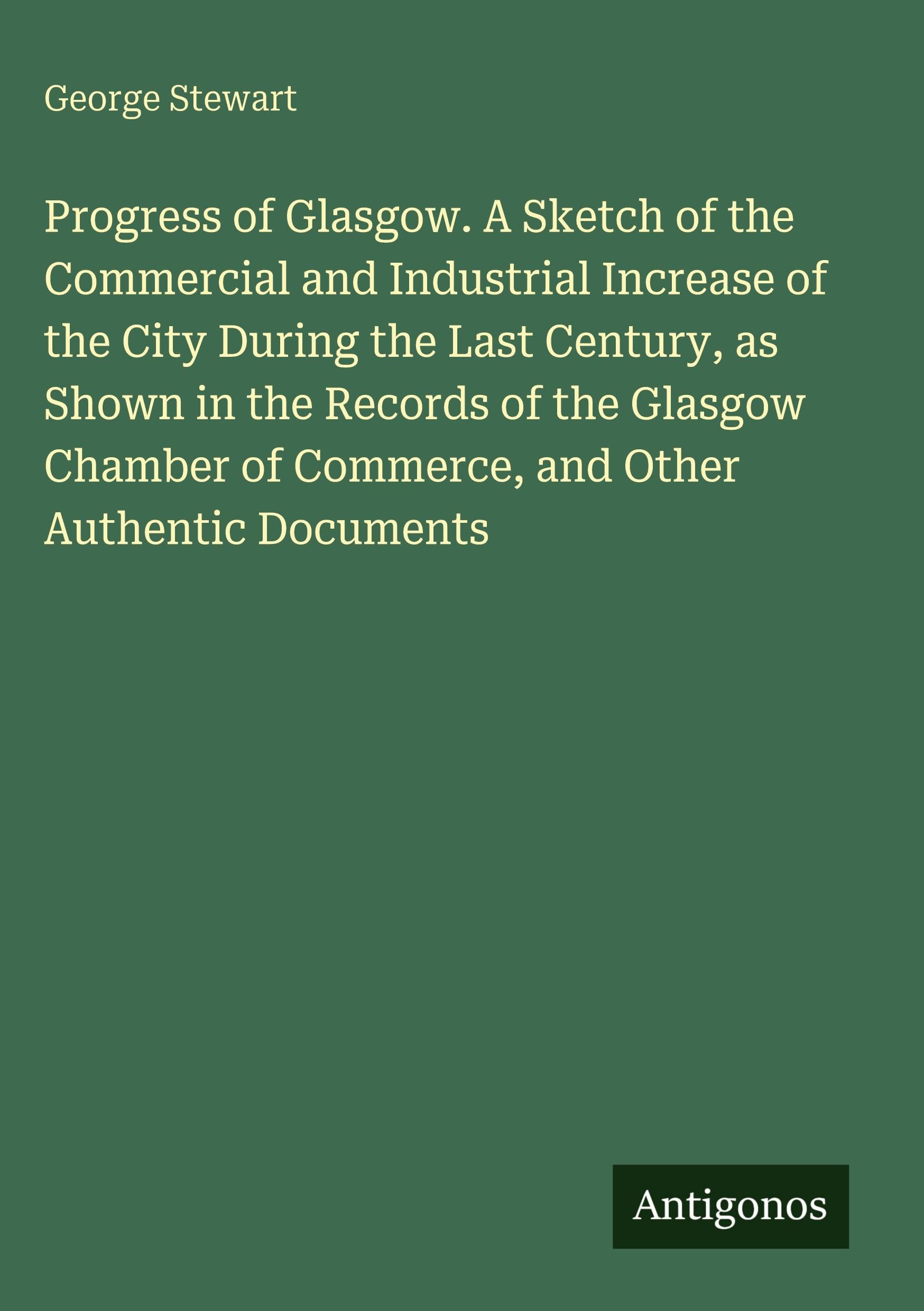 Progress of Glasgow. A Sketch of the Commercial and Industrial Increase of the City During the Last Century, as Shown in the Records of the Glasgow Chamber of Commerce, and Other Authentic Documents Classics