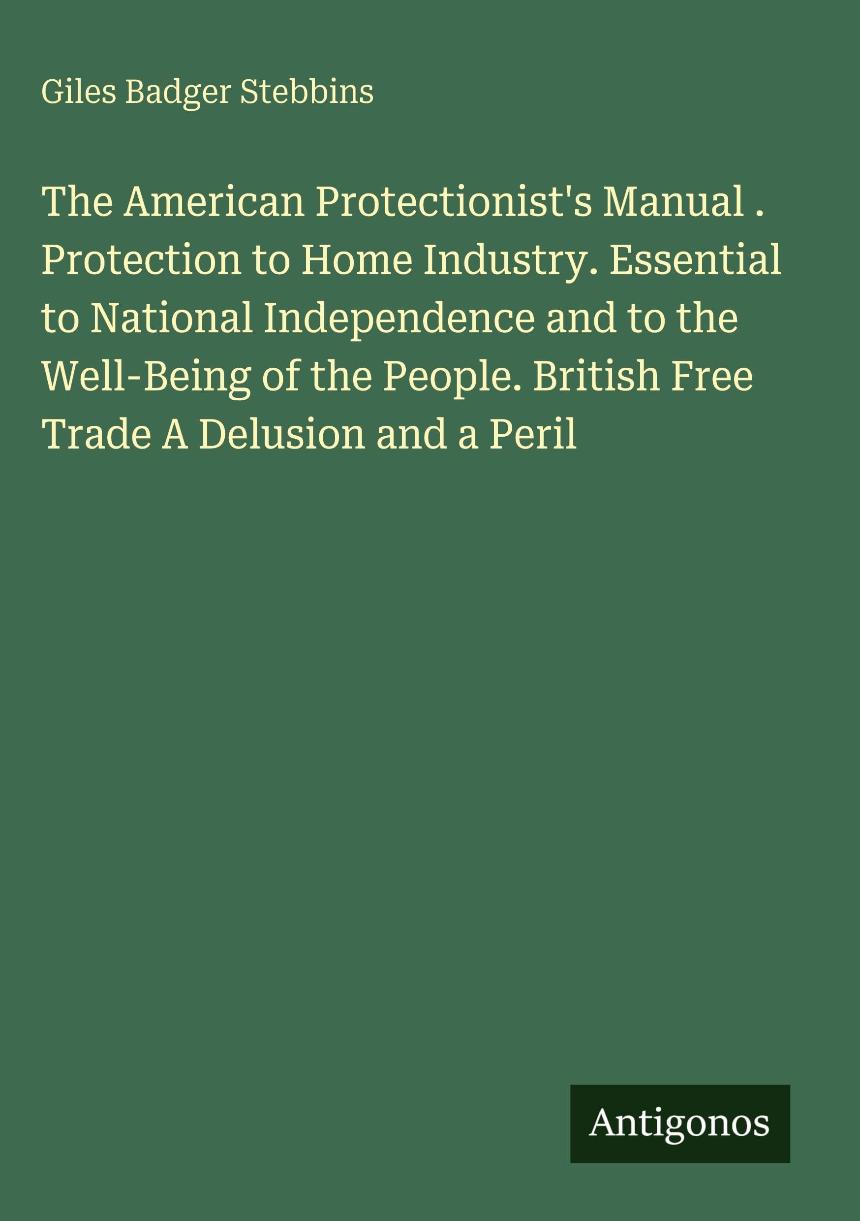 The American Protectionist's Manual . Protection to Home Industry. Essential to National Independence and to the Well-Being of the People. British Free Trade A Delusion and a Peril Classics