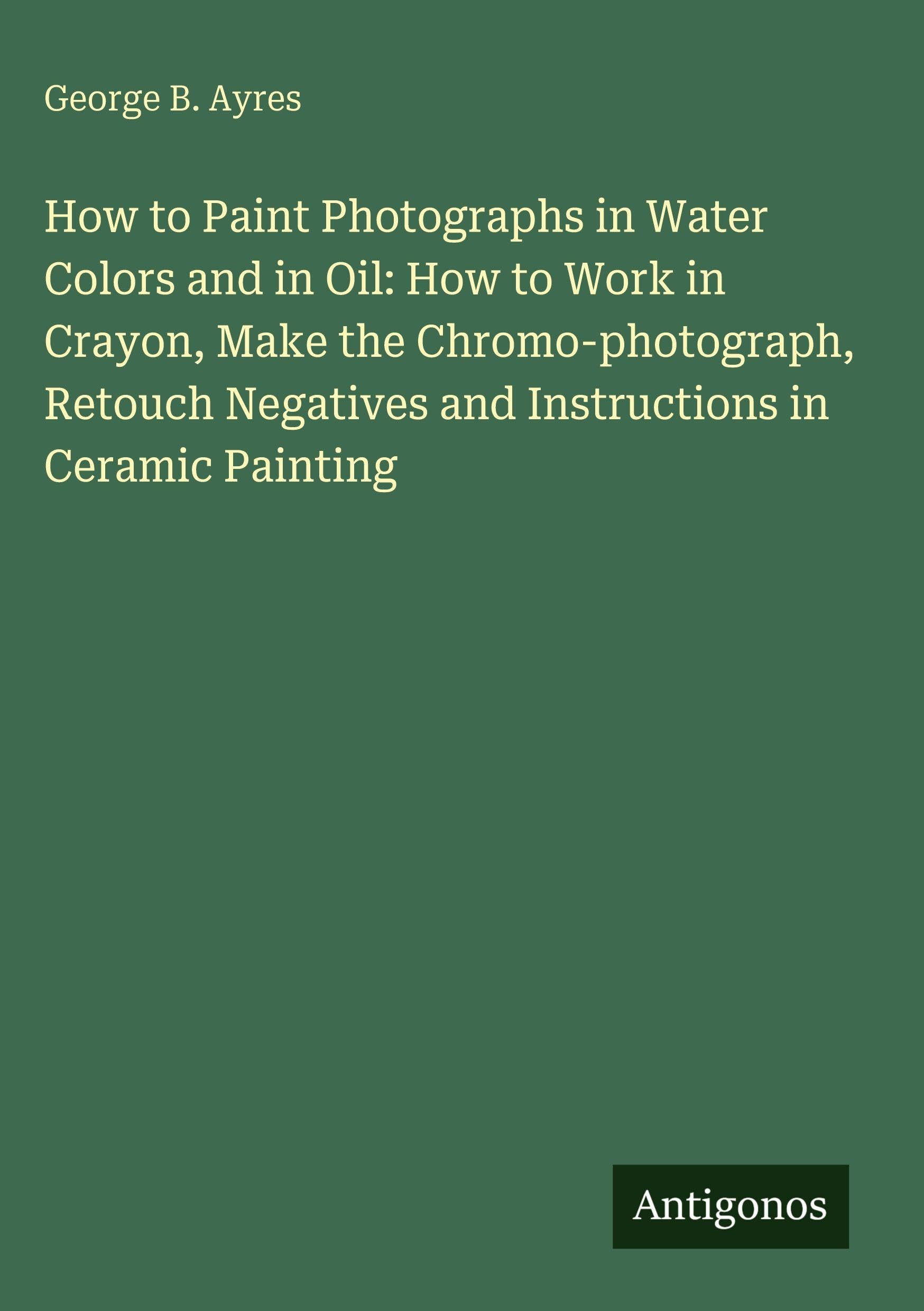 How to Paint Photographs in Water Colors and in Oil: How to Work in Crayon, Make the Chromo-photograph, Retouch Negatives and Instructions in Ceramic Painting Classics