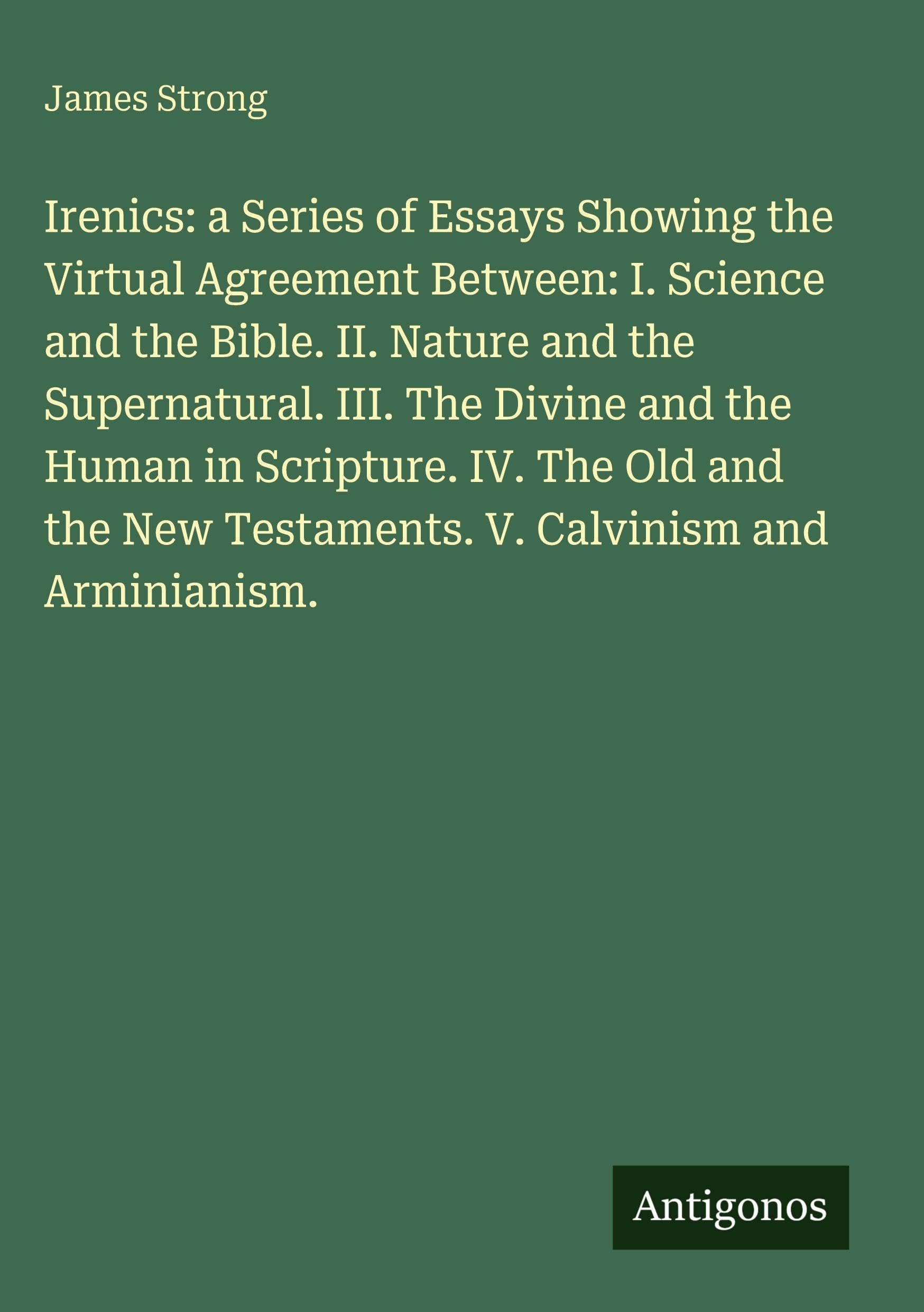 Irenics: a Series of Essays Showing the Upload Agreement Between: I. Science and the Bible. II. Nature and the Supernatural. III. The Divine and the Human in Scripture. IV. The Old and the New Testaments. V. Calvinism and Arminianism. Classics