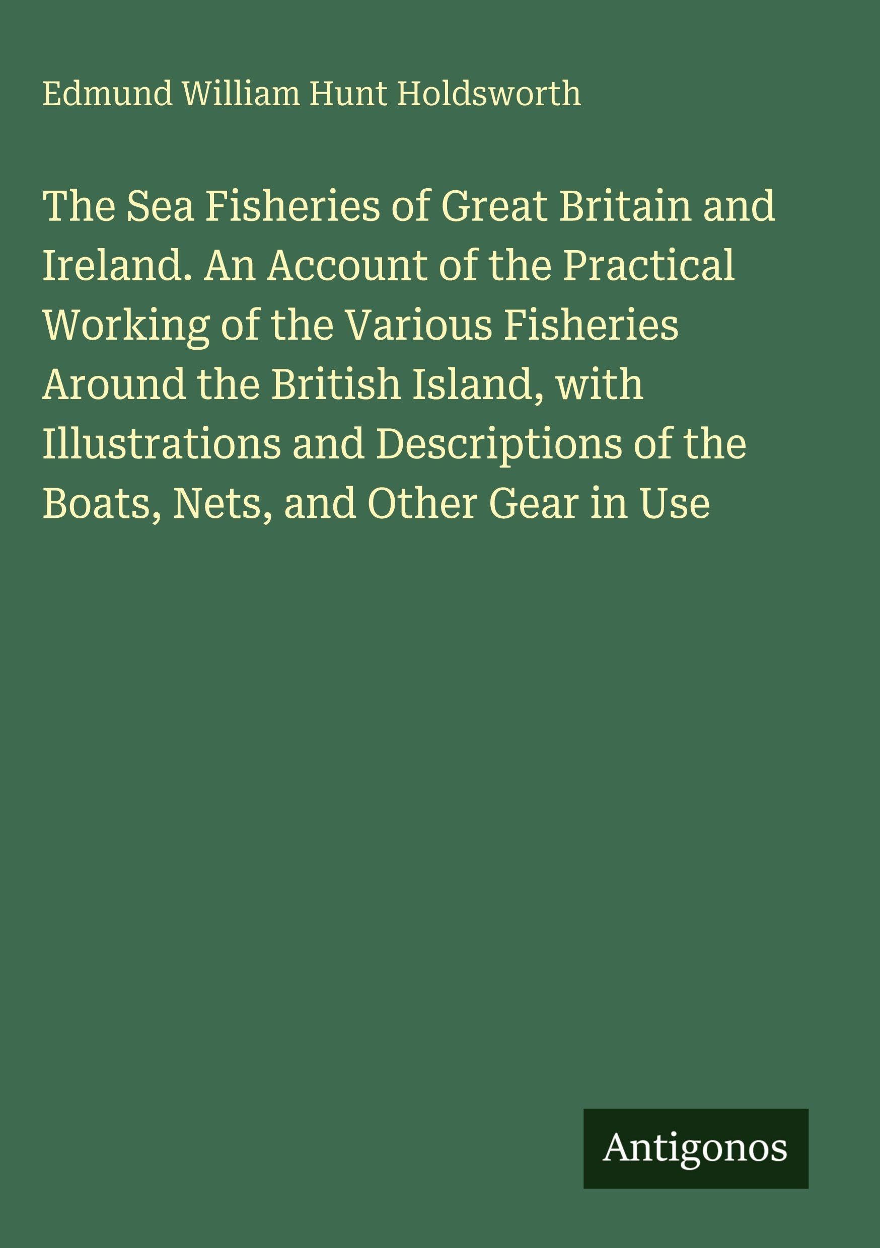 The Sea Fisheries of Great Britain and Ireland. An Account of the Practical Working of the Various Fisheries Around the British Island, with Illustrations and Descriptions of the Boats, Nets, and Other Gear in Use Classics