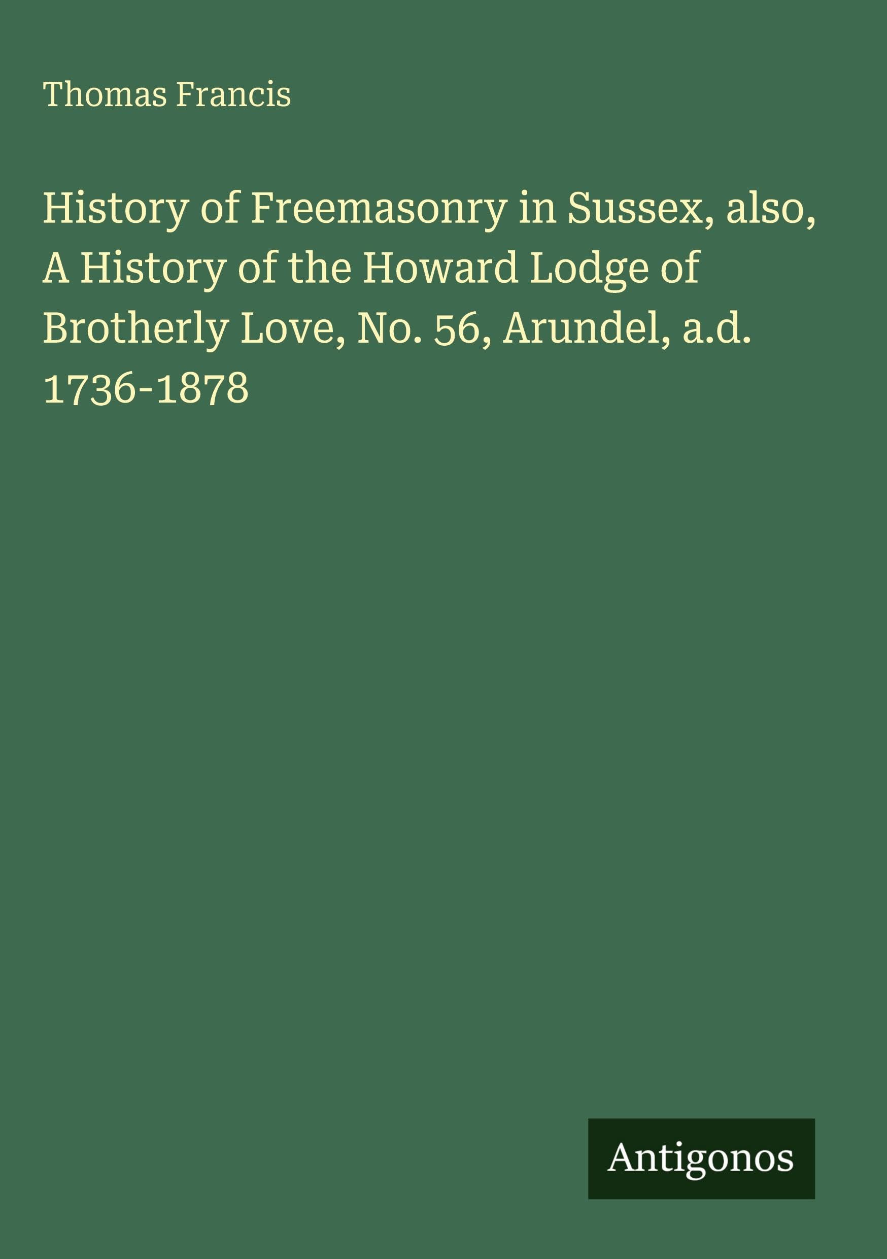 History of Freemasonry in Sussex, also, A History of the Howard Lodge of Brotherly Love, No. 56, Arundel, a.d. 1736-1878 Classics